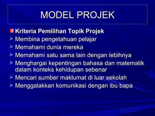 MODEL PROJEK
  Kriteria Pemilihan Topik Projek
 Membina pengetahuan pelajar
 Memahami dunia mereka
 Memahami satu sama lain dengan lebihnya
 Menghargai kepentingan bahasa dan matematik
  dalam konteks kehidupan sebenar
 Mencari sumber maklumat di luar sekolah
 Menggalakkan komunikasi dengan ibu bapa
 