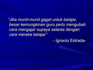 “Jika murid-murid gagal untuk belajar,
 besar kemungkinan guru perlu mengubah
 cara mengajar supaya selaras dengan
 cara mereka belajar”
                        - Ignacio Estrada-
 