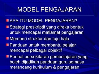 MODEL PENGAJARAN
APA ITU MODEL PENGAJARAN?
Strategi preskriptif yang direka bentuk
untuk mencapai matlamat pengajaran
Memberi struktur dan tuju hala
Panduan untuk membantu pelajar
mencapai pelbagai objektif
Perihal persekitaran pembelajaran yang
boleh dijadikan panduan guru semasa
merancang kurikulum & pengajaran
 