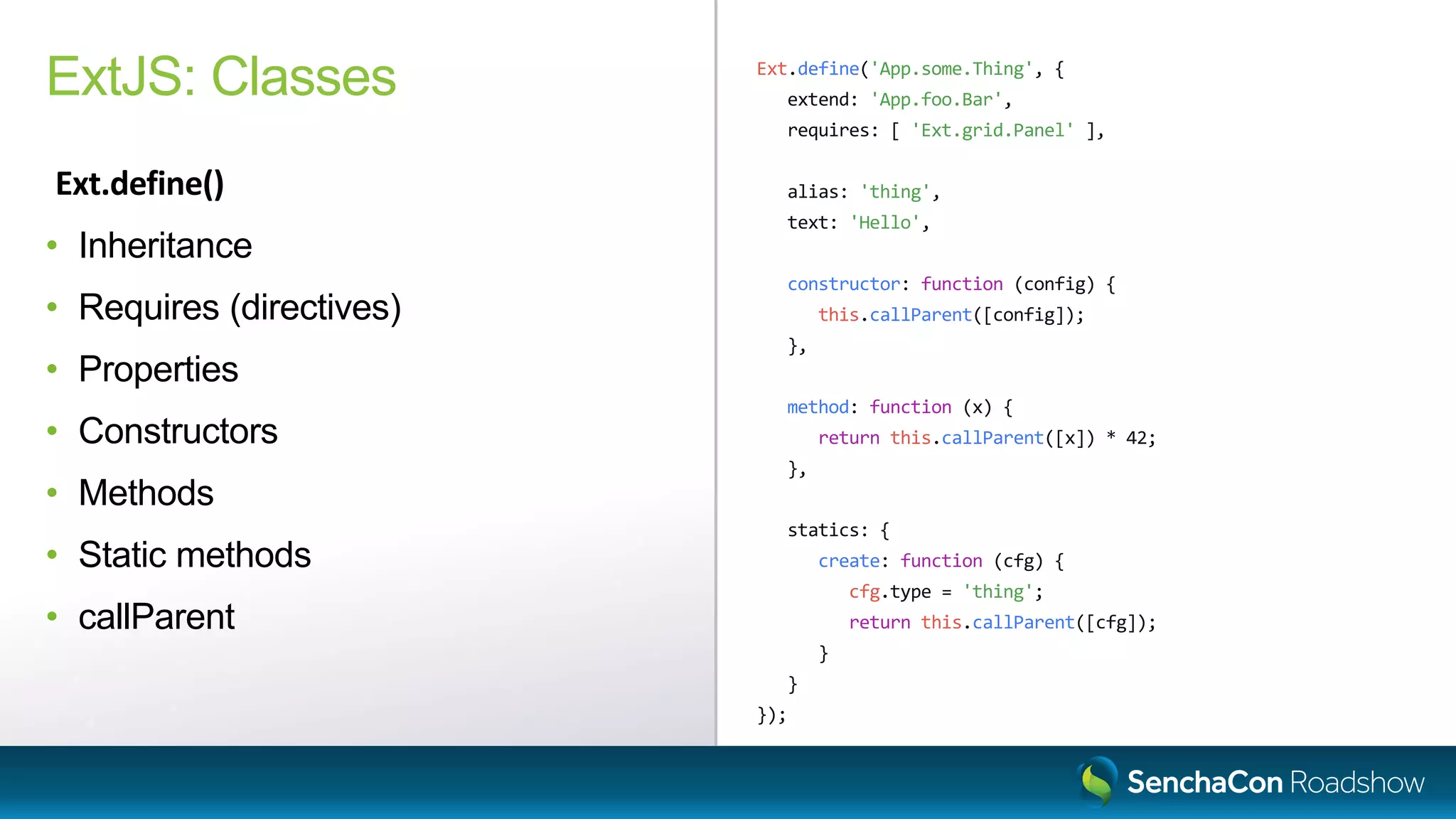 Ext.define('App.some.Thing', {
extend: 'App.foo.Bar',
requires: [ 'Ext.grid.Panel' ],
alias: 'thing',
text: 'Hello',
constructor: function (config) {
this.callParent([config]);
},
method: function (x) {
return this.callParent([x]) * 42;
},
statics: {
create: function (cfg) {
cfg.type = 'thing';
return this.callParent([cfg]);
}
}
});
ExtJS: Classes
Ext.define()
• Inheritance
• Requires (directives)
• Properties
• Constructors
• Methods
• Static methods
• callParent
 