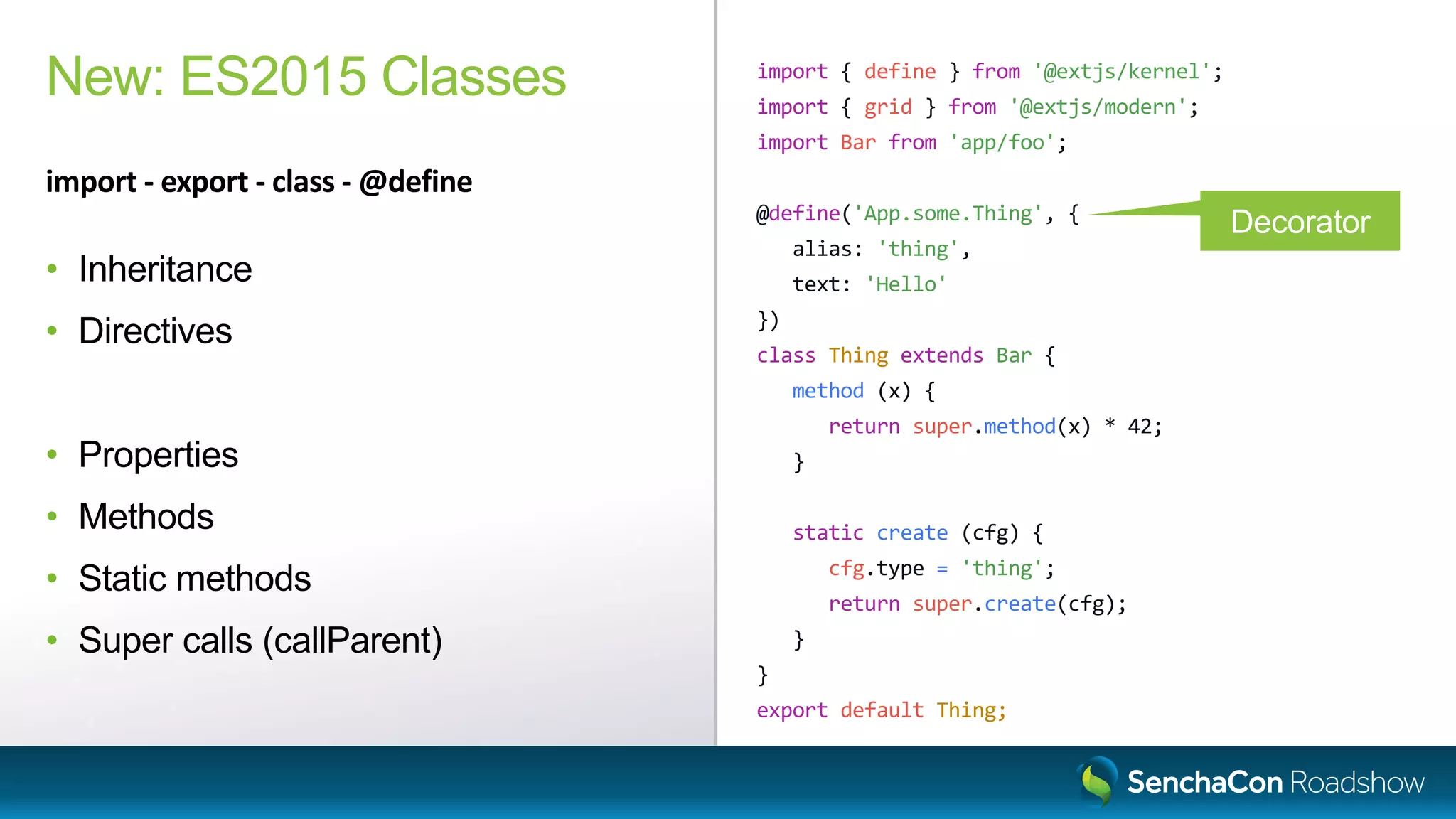 import { define } from '@extjs/kernel';
import { grid } from '@extjs/modern';
import Bar from 'app/foo';
@define('App.some.Thing', {
alias: 'thing',
text: 'Hello'
})
class Thing extends Bar {
method (x) {
return super.method(x) * 42;
}
static create (cfg) {
cfg.type = 'thing';
return super.create(cfg);
}
}
export default Thing;
New: ES2015 Classes
import - export - class - @define
• Inheritance
• Directives
• Properties
• Methods
• Static methods
• Super calls (callParent)
Decorator
 