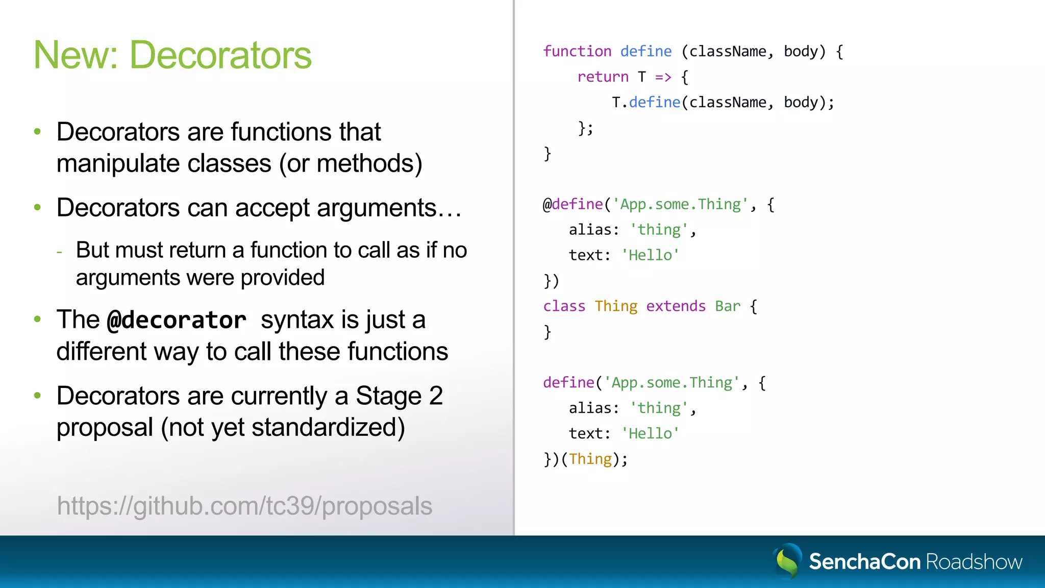 function define (className, body) {
return T => {
T.define(className, body);
};
}
@define('App.some.Thing', {
alias: 'thing',
text: 'Hello'
})
class Thing extends Bar {
}
define('App.some.Thing', {
alias: 'thing',
text: 'Hello'
})(Thing);
New: Decorators
• Decorators are functions that
manipulate classes (or methods)
• Decorators can accept arguments…
- But must return a function to call as if no
arguments were provided
• The @decorator syntax is just a
different way to call these functions
• Decorators are currently a Stage 2
proposal (not yet standardized)
https://github.com/tc39/proposals
 