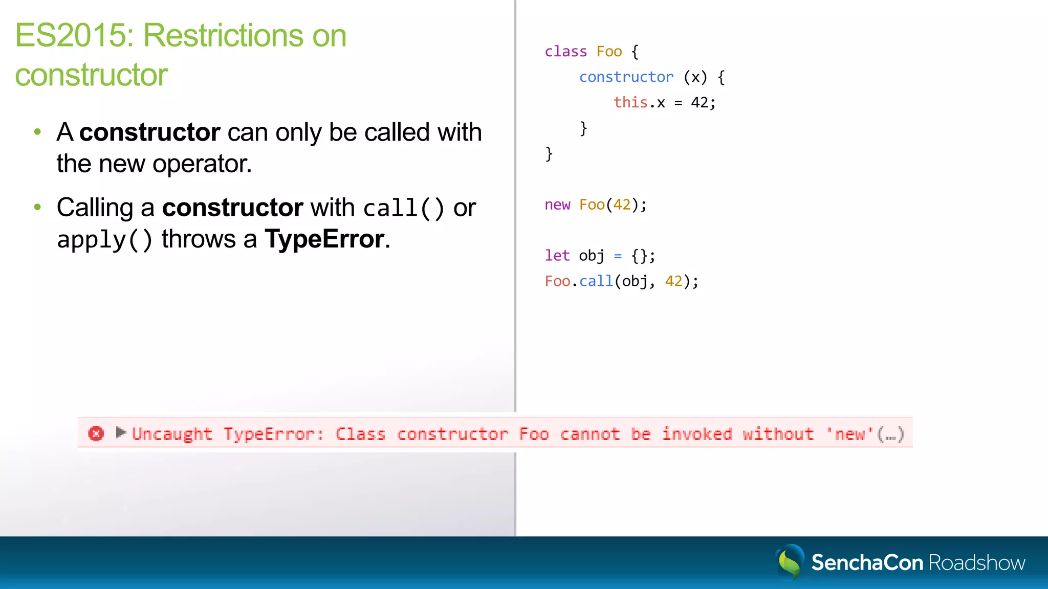 class Foo {
constructor (x) {
this.x = 42;
}
}
new Foo(42);
let obj = {};
Foo.call(obj, 42);
ES2015: Restrictions on
constructor
• A constructor can only be called with
the new operator.
• Calling a constructor with call() or
apply() throws a TypeError.
 