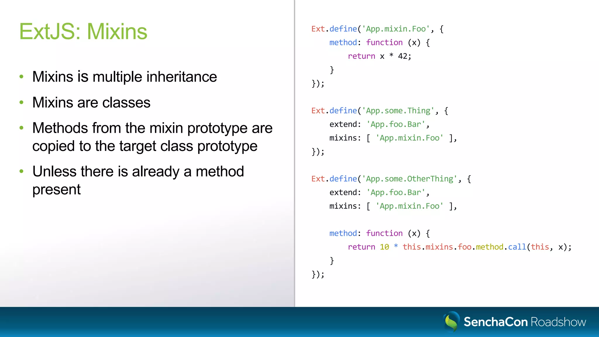 Ext.define('App.mixin.Foo', {
method: function (x) {
return x * 42;
}
});
Ext.define('App.some.Thing', {
extend: 'App.foo.Bar',
mixins: [ 'App.mixin.Foo' ],
});
Ext.define('App.some.OtherThing', {
extend: 'App.foo.Bar',
mixins: [ 'App.mixin.Foo' ],
method: function (x) {
return 10 * this.mixins.foo.method.call(this, x);
}
});
ExtJS: Mixins
• Mixins is multiple inheritance
• Mixins are classes
• Methods from the mixin prototype are
copied to the target class prototype
• Unless there is already a method
present
 