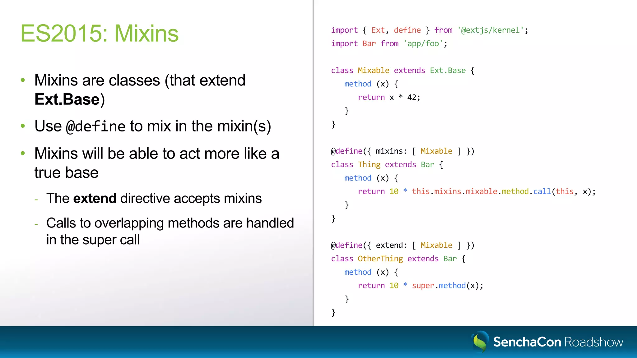 import { Ext, define } from '@extjs/kernel';
import Bar from 'app/foo';
class Mixable extends Ext.Base {
method (x) {
return x * 42;
}
}
@define({ mixins: [ Mixable ] })
class Thing extends Bar {
method (x) {
return 10 * this.mixins.mixable.method.call(this, x);
}
}
@define({ extend: [ Mixable ] })
class OtherThing extends Bar {
method (x) {
return 10 * super.method(x);
}
}
ES2015: Mixins
• Mixins are classes (that extend
Ext.Base)
• Use @define to mix in the mixin(s)
• Mixins will be able to act more like a
true base
- The extend directive accepts mixins
- Calls to overlapping methods are handled
in the super call
 