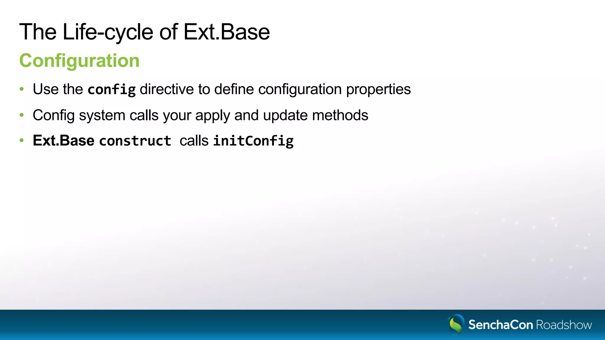 The Life-cycle of Ext.Base
Configuration
• Use the config directive to define configuration properties
• Config system calls your apply and update methods
• Ext.Base construct calls initConfig
 