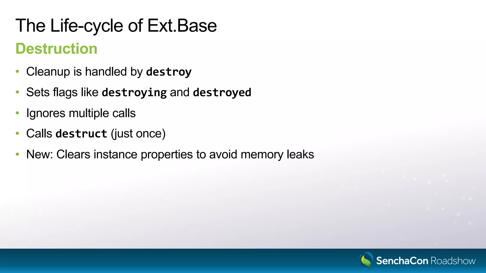 The Life-cycle of Ext.Base
Destruction
• Cleanup is handled by destroy
• Sets flags like destroying and destroyed
• Ignores multiple calls
• Calls destruct (just once)
• New: Clears instance properties to avoid memory leaks
 