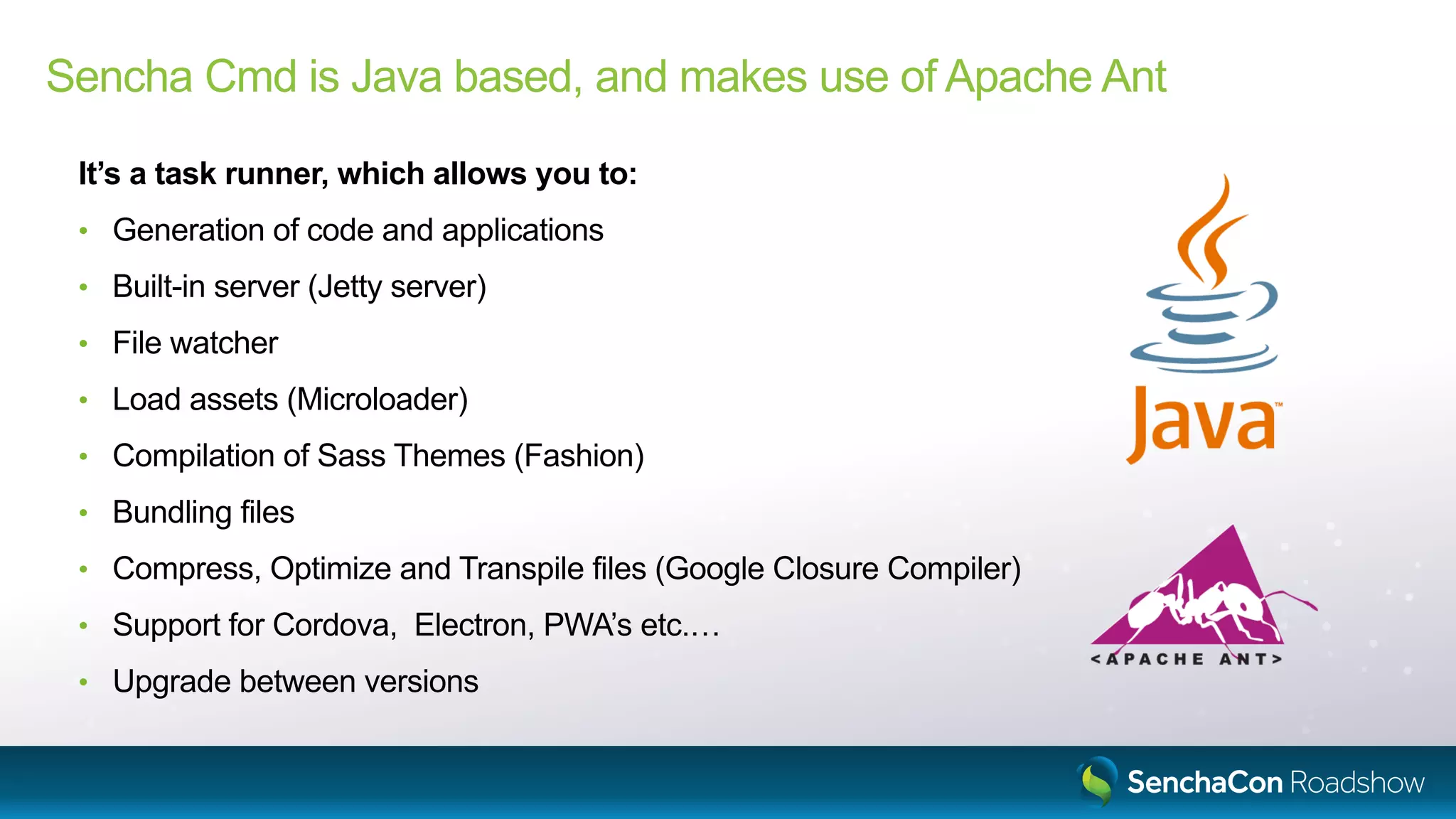 Sencha Cmd is Java based, and makes use of Apache Ant
It’s a task runner, which allows you to:
• Generation of code and applications
• Built-in server (Jetty server)
• File watcher
• Load assets (Microloader)
• Compilation of Sass Themes (Fashion)
• Bundling files
• Compress, Optimize and Transpile files (Google Closure Compiler)
• Support for Cordova, Electron, PWA’s etc.…
• Upgrade between versions
 