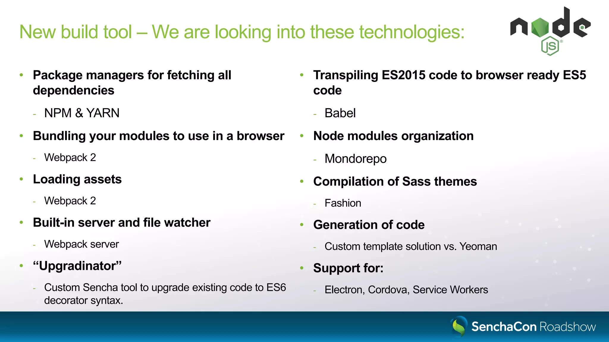 New build tool – We are looking into these technologies:
• Package managers for fetching all
dependencies
- NPM & YARN
• Bundling your modules to use in a browser
- Webpack 2
• Loading assets
- Webpack 2
• Built-in server and file watcher
- Webpack server
• “Upgradinator”
- Custom Sencha tool to upgrade existing code to ES6
decorator syntax.
• Transpiling ES2015 code to browser ready ES5
code
- Babel
• Node modules organization
- Mondorepo
• Compilation of Sass themes
- Fashion
• Generation of code
- Custom template solution vs. Yeoman
• Support for:
- Electron, Cordova, Service Workers
 