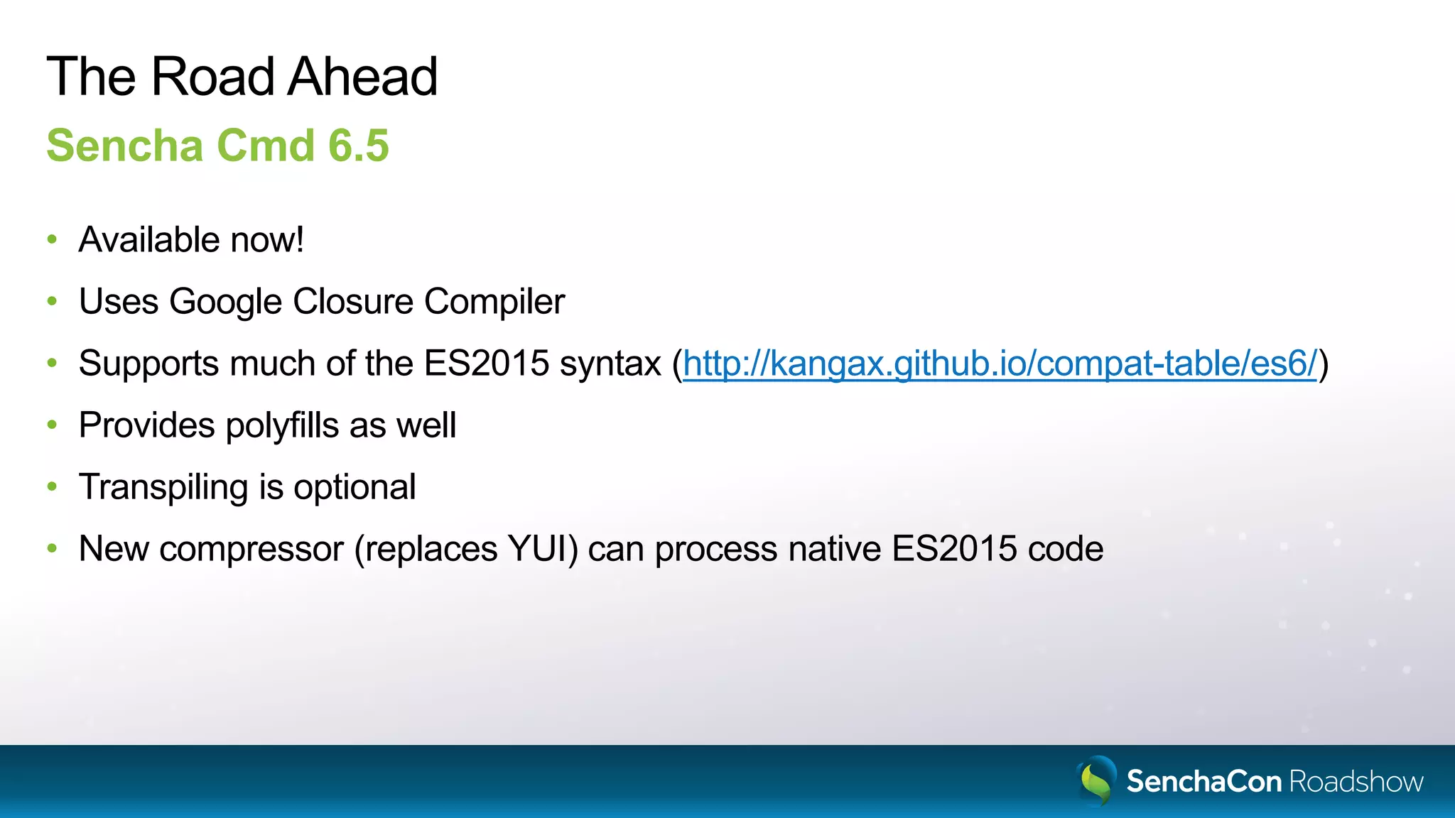 The Road Ahead
Sencha Cmd 6.5
• Available now!
• Uses Google Closure Compiler
• Supports much of the ES2015 syntax (http://kangax.github.io/compat-table/es6/)
• Provides polyfills as well
• Transpiling is optional
• New compressor (replaces YUI) can process native ES2015 code
 