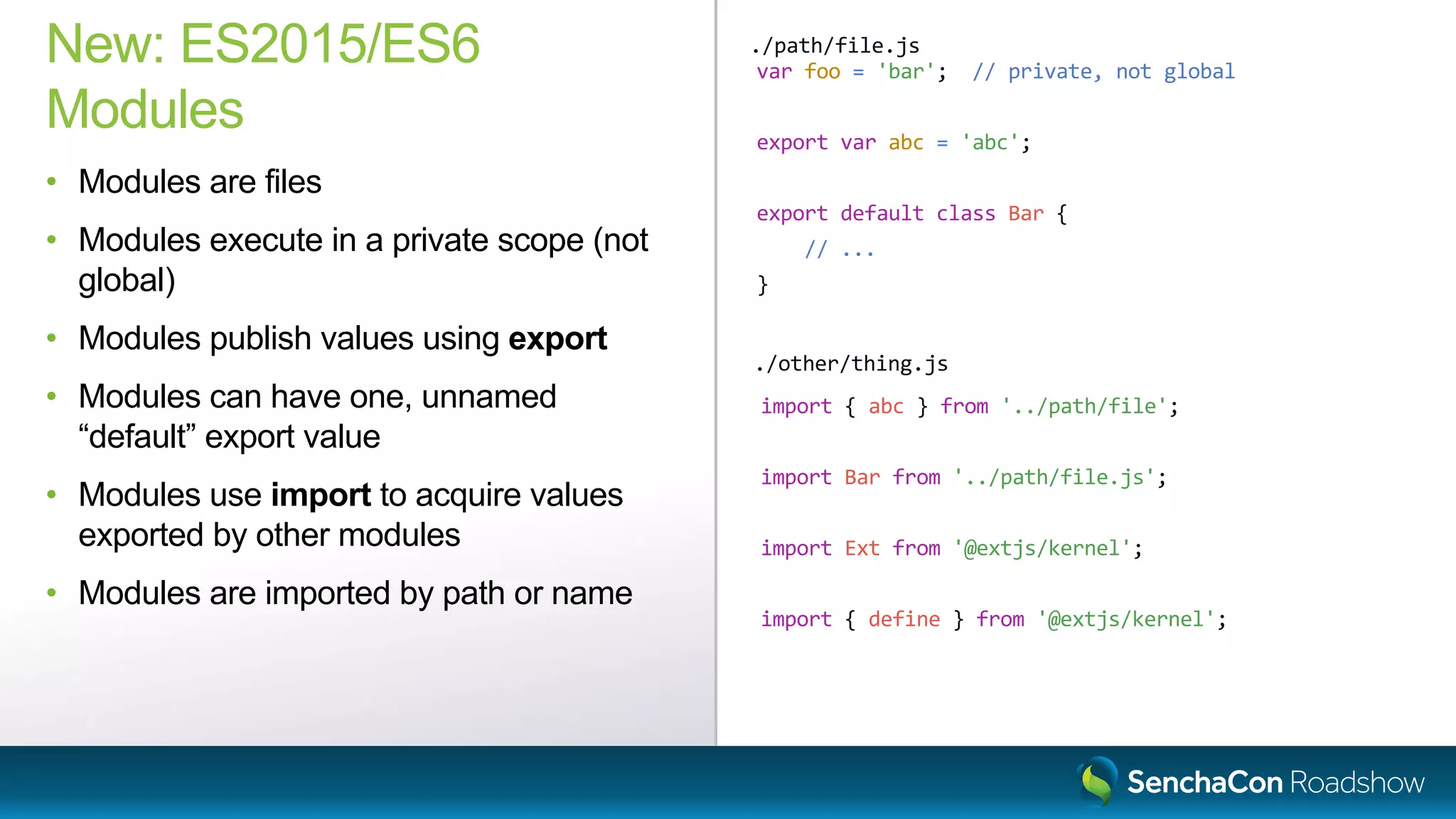 var foo = 'bar'; // private, not global
export var abc = 'abc';
export default class Bar {
// ...
}
New: ES2015/ES6
Modules
• Modules are files
• Modules execute in a private scope (not
global)
• Modules publish values using export
• Modules can have one, unnamed
“default” export value
• Modules use import to acquire values
exported by other modules
• Modules are imported by path or name
./path/file.js
import { abc } from '../path/file';
import Bar from '../path/file.js';
import Ext from '@extjs/kernel';
import { define } from '@extjs/kernel';
./other/thing.js
 