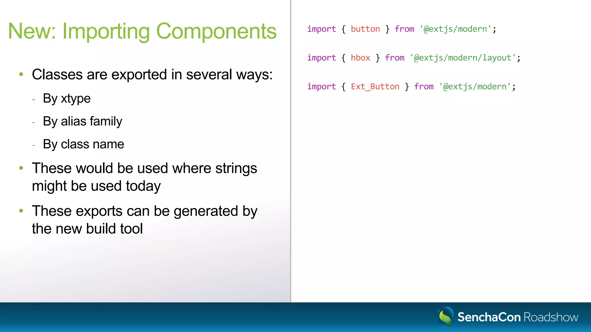 import { button } from '@extjs/modern';
import { hbox } from '@extjs/modern/layout';
import { Ext_Button } from '@extjs/modern';
New: Importing Components
• Classes are exported in several ways:
- By xtype
- By alias family
- By class name
• These would be used where strings
might be used today
• These exports can be generated by
the new build tool
 