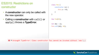 class Foo {
constructor (x) {
this.x = 42;
}
}
new Foo(42);
let obj = {};
Foo.call(obj, 42);
ES2015: Restrictions on
constructor
• A constructor can only be called with
the new operator.
• Calling a constructor with call() or
apply() throws a TypeError.
 