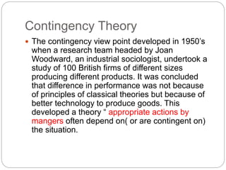 Contingency Theory
 The contingency view point developed in 1950’s
when a research team headed by Joan
Woodward, an industrial sociologist, undertook a
study of 100 British firms of different sizes
producing different products. It was concluded
that difference in performance was not because
of principles of classical theories but because of
better technology to produce goods. This
developed a theory “ appropriate actions by
mangers often depend on( or are contingent on)
the situation.
 