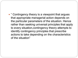  “ Contingency theory is a viewpoint that argues
that appropriate managerial action depends on
the particular parameters of the situation. Hence
rather than seeking universal principles that apply
to every situation,contingency theory attempts to
identify contingency principles that prescribe
actions to take depending on the characteristics
of the situation”
 