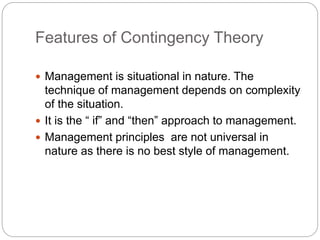 Features of Contingency Theory
 Management is situational in nature. The
technique of management depends on complexity
of the situation.
 It is the “ if” and “then” approach to management.
 Management principles are not universal in
nature as there is no best style of management.
 