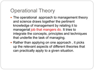 Operational Theory
 The operational approach to management theory
and science draws together the pertinent
knowledge of management by relating it to
managerial job that mangers do. It tries to
integrate the concepts, principles and techniques
that underlie the task of managing.
 Rather than applying on one approach , it picks
up the relevant aspects of different theories that
can practically apply to a given situation.
 