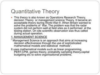 Quantitative Theory
 This theory is also known as Operations Research Theory,
decision Theory or management science Theory. It became an
acceptable theory during World War-II .When Britain wanted to
solve the problems of War. The problem was that the radar
system did not perform well at field sites as it performed at the
testing station. On site scientific observation was thus called
during actual operation.
1. MANAGEMENT SCIENCE
“ Management Science is an approach that aims at increasing
decision effectiveness through the use of sophisticated
mathematical models and statistical methods”.
It uses mathematical models such as linear programming,
PERT,CPM, games theory, probability sampling theory,capital
budgeting etc to solve organisational problems.
 