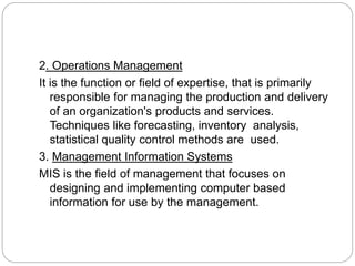 2. Operations Management
It is the function or field of expertise, that is primarily
responsible for managing the production and delivery
of an organization's products and services.
Techniques like forecasting, inventory analysis,
statistical quality control methods are used.
3. Management Information Systems
MIS is the field of management that focuses on
designing and implementing computer based
information for use by the management.
 