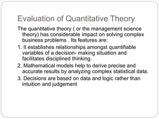 Evaluation of Quantitative Theory
The quantitative theory ( or the management science
theory) has considerable impact on solving complex
business problems . Its features are:
1. It establishes relationships amongst quantifiable
variables of a decision- making situation and
facilitates disciplined thinking.
2. Mathematical models help to derive precise and
accurate results by analyzing complex statistical data.
3. Decisions are based on data and logic rather than
intuition and judgement
 