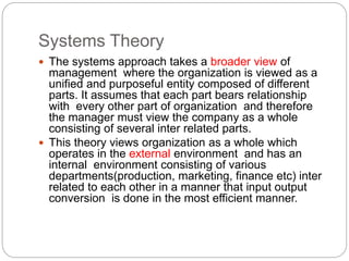 Systems Theory
 The systems approach takes a broader view of
management where the organization is viewed as a
unified and purposeful entity composed of different
parts. It assumes that each part bears relationship
with every other part of organization and therefore
the manager must view the company as a whole
consisting of several inter related parts.
 This theory views organization as a whole which
operates in the external environment and has an
internal environment consisting of various
departments(production, marketing, finance etc) inter
related to each other in a manner that input output
conversion is done in the most efficient manner.
 