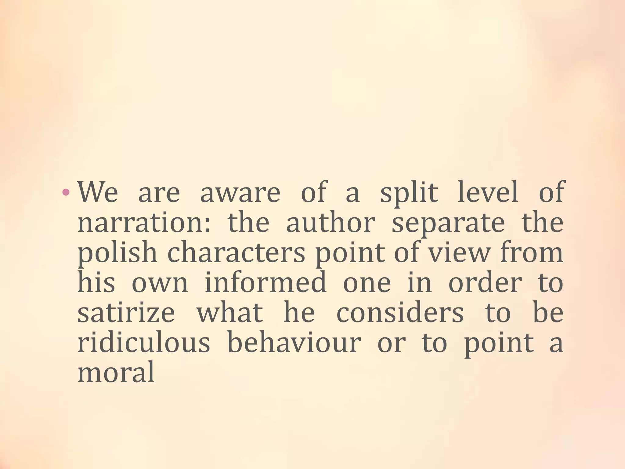 • We are aware of a split level of
narration: the author separate the
polish characters point of view from
his own informed one in order to
satirize what he considers to be
ridiculous behaviour or to point a
moral
 