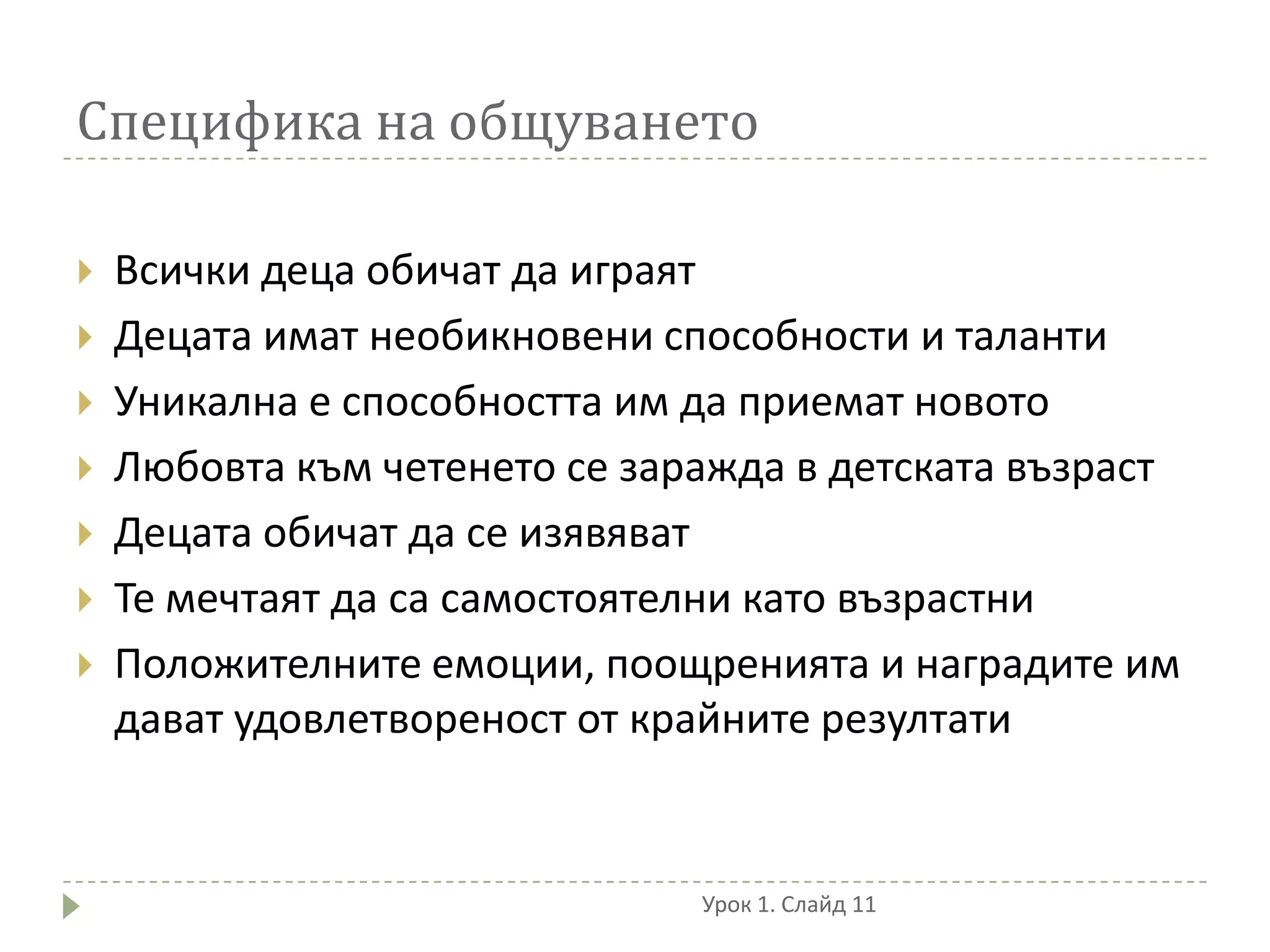 Специфика на общуването

   Всички деца обичат да играят
   Децата имат необикновени способности и таланти
   Уникална е способността им да приемат новото
   Любовта към четенето се заражда в детската възраст
   Децата обичат да се изявяват
   Те мечтаят да са самостоятелни като възрастни
   Положителните емоции, поощренията и наградите им
    дават удовлетвореност от крайните резултати


                               Урок 1. Слайд 11
 