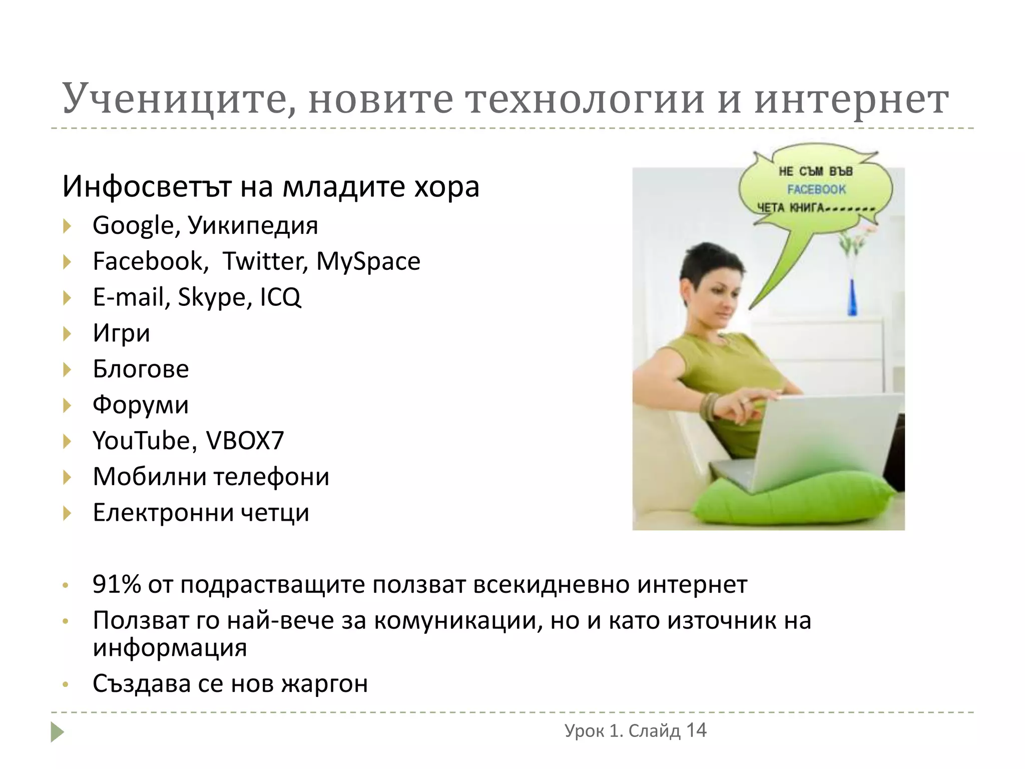 Учениците, новите технологии и интернет
Инфосветът на младите хора
   Google, Уикипедия
   Facebook, Twitter, MySpace
   E-mail, Skype, ICQ
   Игри
   Блогове
   Форуми
   YouTube, VBOX7
   Мобилни телефони
   Електронни четци

•   91% от подрастващите ползват всекидневно интернет
•   Ползват го най-вече за комуникации, но и като източник на
    информация
•   Създава се нов жаргон
                                         Урок 1. Слайд 14
 