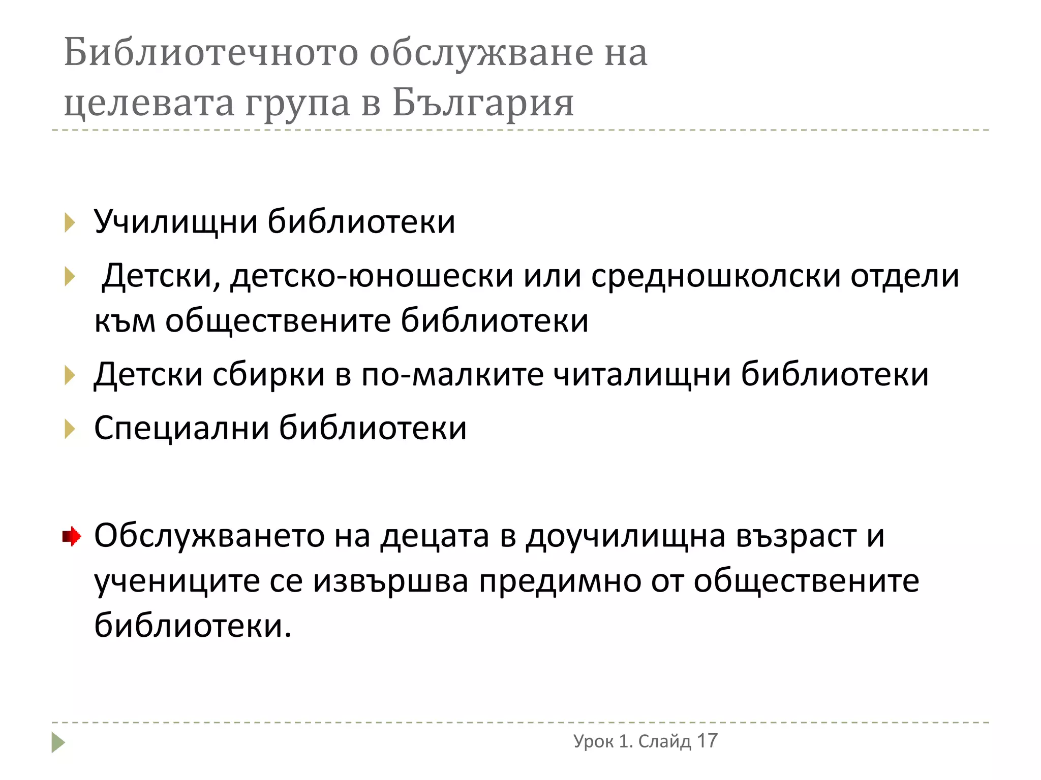 Библиотечното обслужване на
целевата група в България

   Училищни библиотеки
   Детски, детско-юношески или средношколски отдели
    към обществените библиотеки
   Детски сбирки в по-малките читалищни библиотеки
   Специални библиотеки

    Обслужването на децата в доучилищна възраст и
    учениците се извършва предимно от обществените
    библиотеки.

                              Урок 1. Слайд 17
 