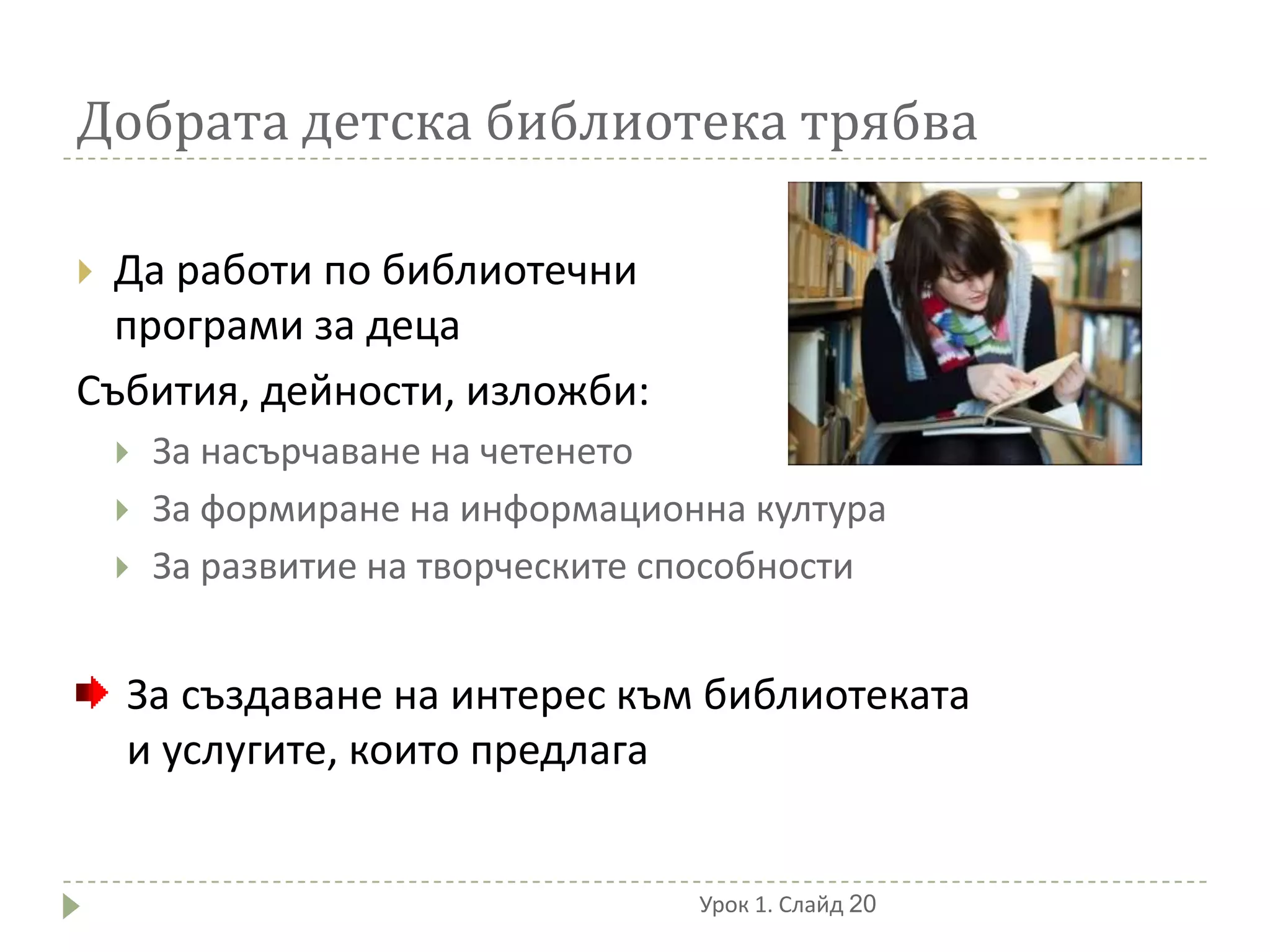 Добрата детска библиотека трябва

 Да работи по библиотечни
  програми за деца
Събития, дейности, изложби:
       За насърчаване на четенето
       За формиране на информационна култура
       За развитие на творческите способности


    За създаване на интерес към библиотеката
    и услугите, които предлага


                                    Урок 1. Слайд 20
 