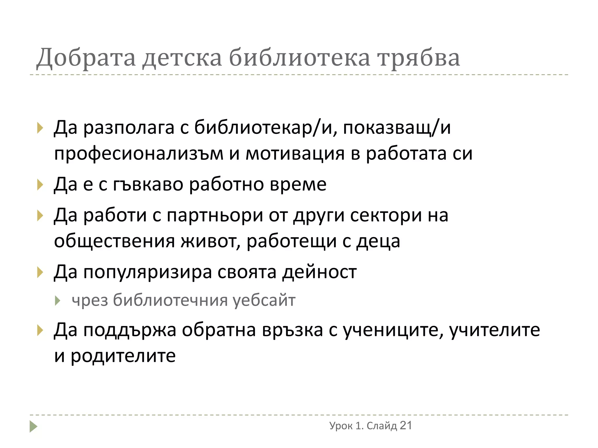 Добрата детска библиотека трябва

   Да разполага с библиотекар/и, показващ/и
    професионализъм и мотивация в работата си
   Да е с гъвкаво работно време
   Да работи с партньори от други сектори на
    обществения живот, работещи с деца
   Да популяризира своята дейност
       чрез библиотечния уебсайт
   Да поддържа обратна връзка с учениците, учителите
    и родителите


                                    Урок 1. Слайд 21
 