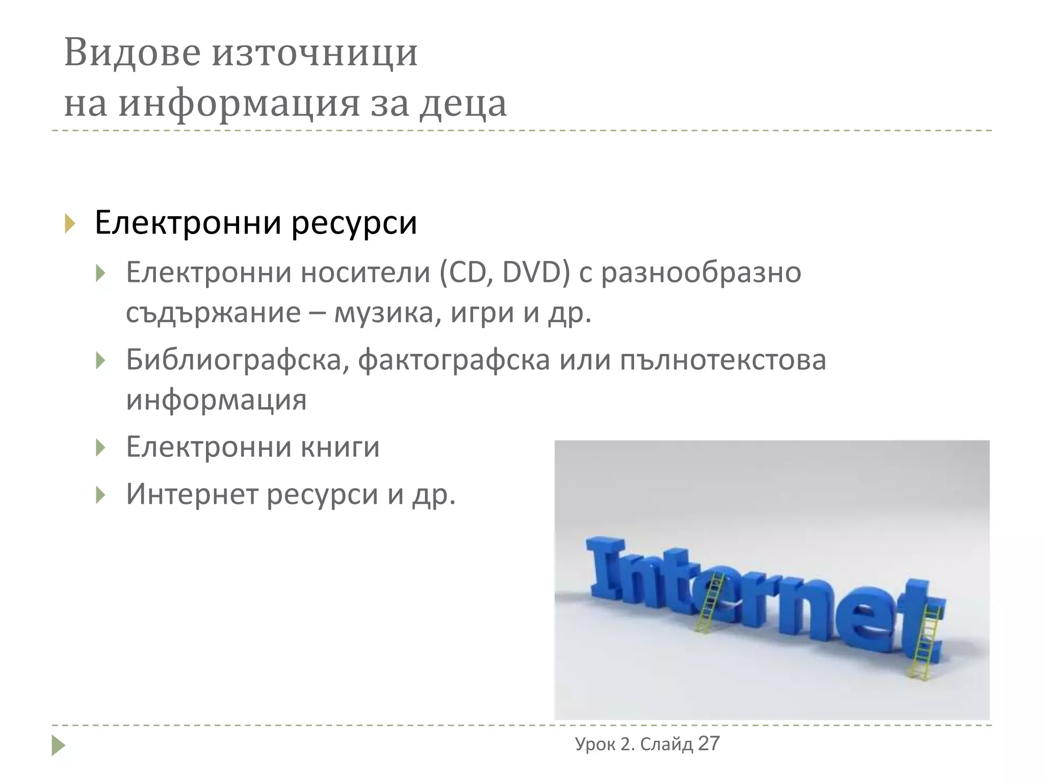 Видове източници
на информация за деца

   Електронни ресурси
       Електронни носители (CD, DVD) с разнообразно
        съдържание – музика, игри и др.
       Библиографска, фактографска или пълнотекстова
        информация
       Електронни книги
       Интернет ресурси и др.




                                    Урок 2. Слайд 27
 