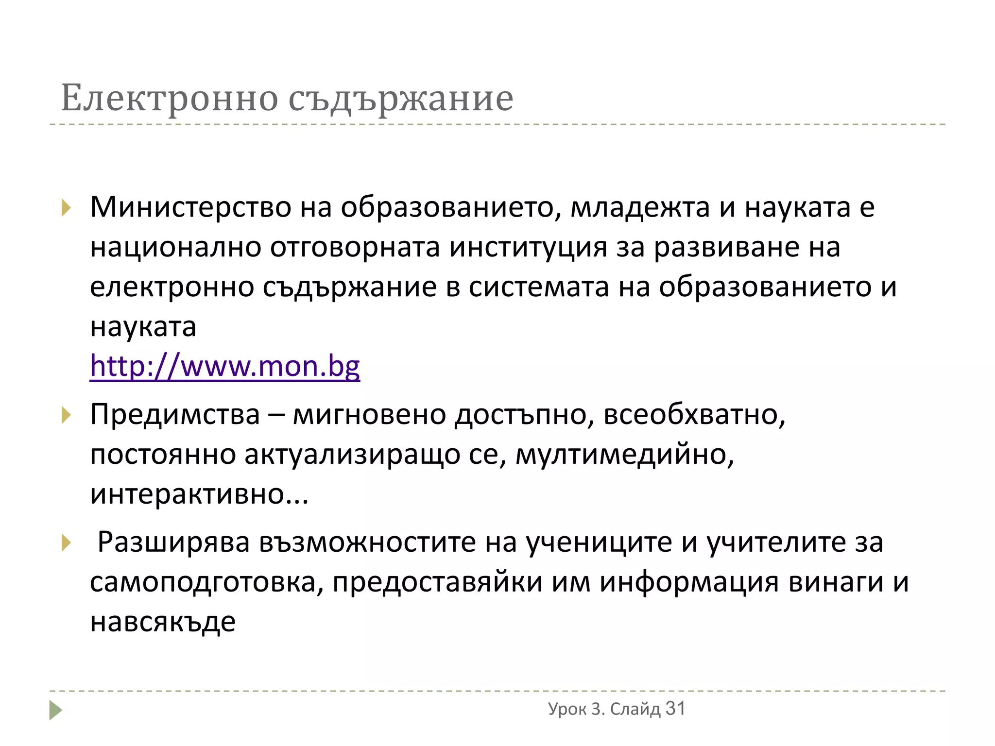 Електронно съдържание

   Министерство на образованието, младежта и науката е
    национално отговорната институция за развиване на
    електронно съдържание в системата на образованието и
    науката
    http://www.mon.bg
   Предимства – мигновено достъпно, всеобхватно,
    постоянно актуализиращо се, мултимедийно,
    интерактивно...
    Разширява възможностите на учениците и учителите за
    самоподготовка, предоставяйки им информация винаги и
    навсякъде

                                 Урок 3. Слайд 31
 