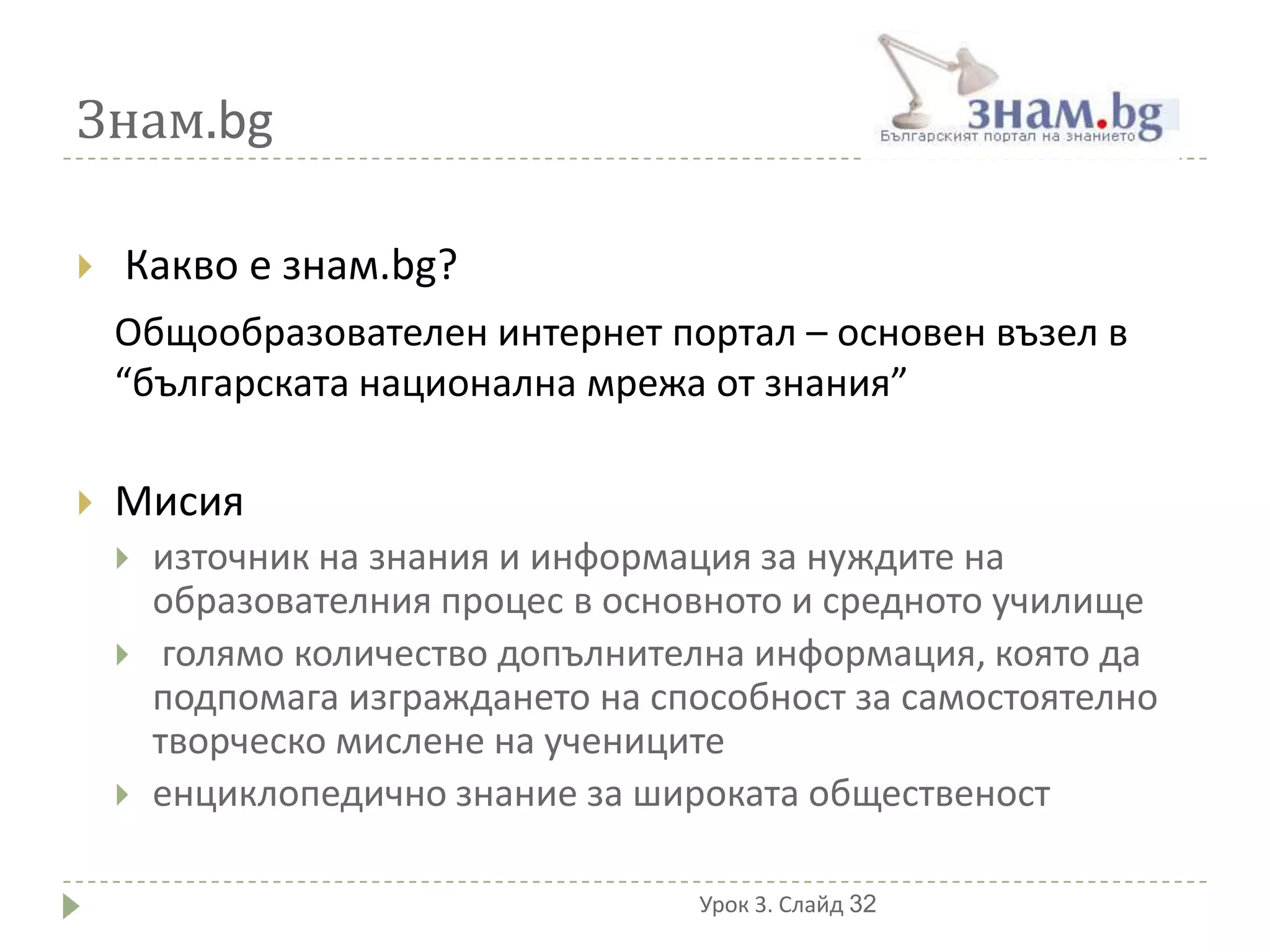 Знам.bg

   Какво е знам.bg?
    Общообразователен интернет портал – основен възел в
    “българската национална мрежа от знания”

   Мисия
       източник на знания и информация за нуждите на
        образователния процес в основното и средното училище
        голямо количество допълнителна информация, която да
        подпомага изграждането на способност за самостоятелно
        творческо мислене на учениците
       енциклопедично знание за широката общественост

                                    Урок 3. Слайд 32
 