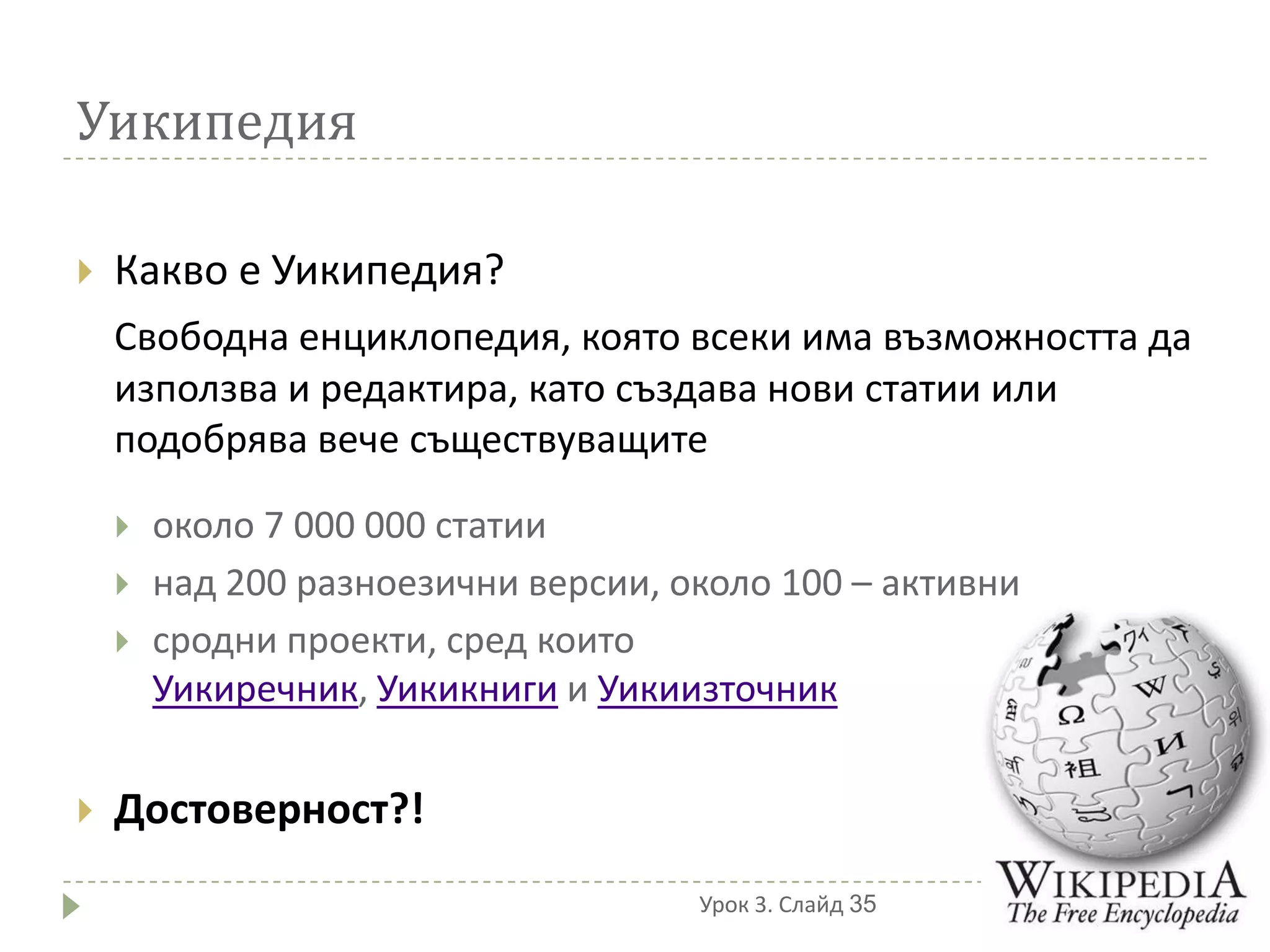 Уикипедия

   Какво е Уикипедия?
    Свободна енциклопедия, която всеки има възможността да
    използва и редактира, като създава нови статии или
    подобрява вече съществуващите

       около 7 000 000 статии
       над 200 разноезични версии, около 100 – активни
       сродни проекти, сред които
        Уикиречник, Уикикниги и Уикиизточник


   Достоверност?!
                                     Урок 3. Слайд 35
 