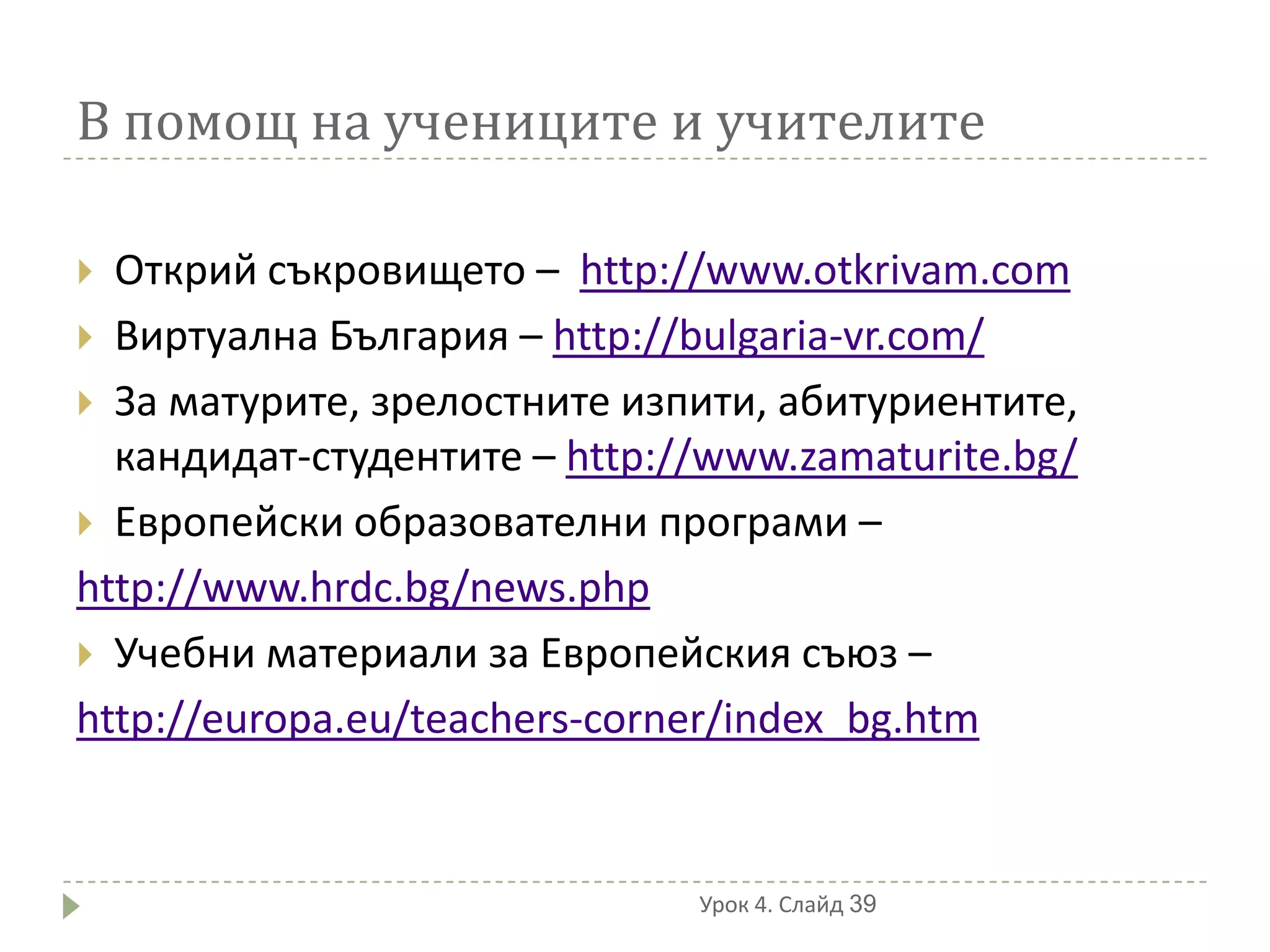 В помощ на учениците и учителите

 Открий съкровището – http://www.otkrivam.com
 Виртуална България – http://bulgaria-vr.com/
 За матурите, зрелостните изпити, абитуриентите,
  кандидат-студентите – http://www.zamaturite.bg/
 Европейски образователни програми –
http://www.hrdc.bg/news.php
 Учебни материали за Европейския съюз –
http://europa.eu/teachers-corner/index_bg.htm


                              Урок 4. Слайд 39
 