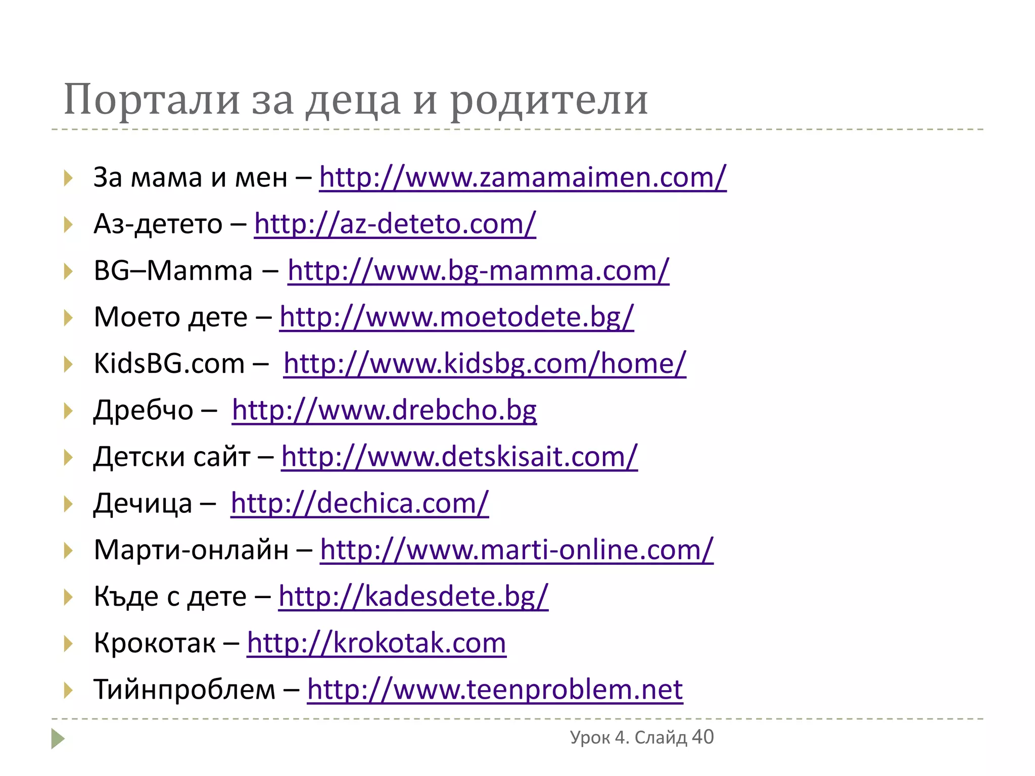 Портали за деца и родители
   За мама и мен – http://www.zamamaimen.com/
   Аз-детето – http://az-deteto.com/
   BG–Mamma – http://www.bg-mamma.com/
   Моето дете – http://www.moetodete.bg/
   KidsBG.com – http://www.kidsbg.com/home/
   Дребчо – http://www.drebcho.bg
   Детски сайт – http://www.detskisait.com/
   Дечица – http://dechica.com/
   Марти-онлайн – http://www.marti-online.com/
   Къде с дете – http://kadesdete.bg/
   Крокотак – http://krokotak.com
   Тийнпроблем – http://www.teenproblem.net
                                    Урок 4. Слайд 40
 
