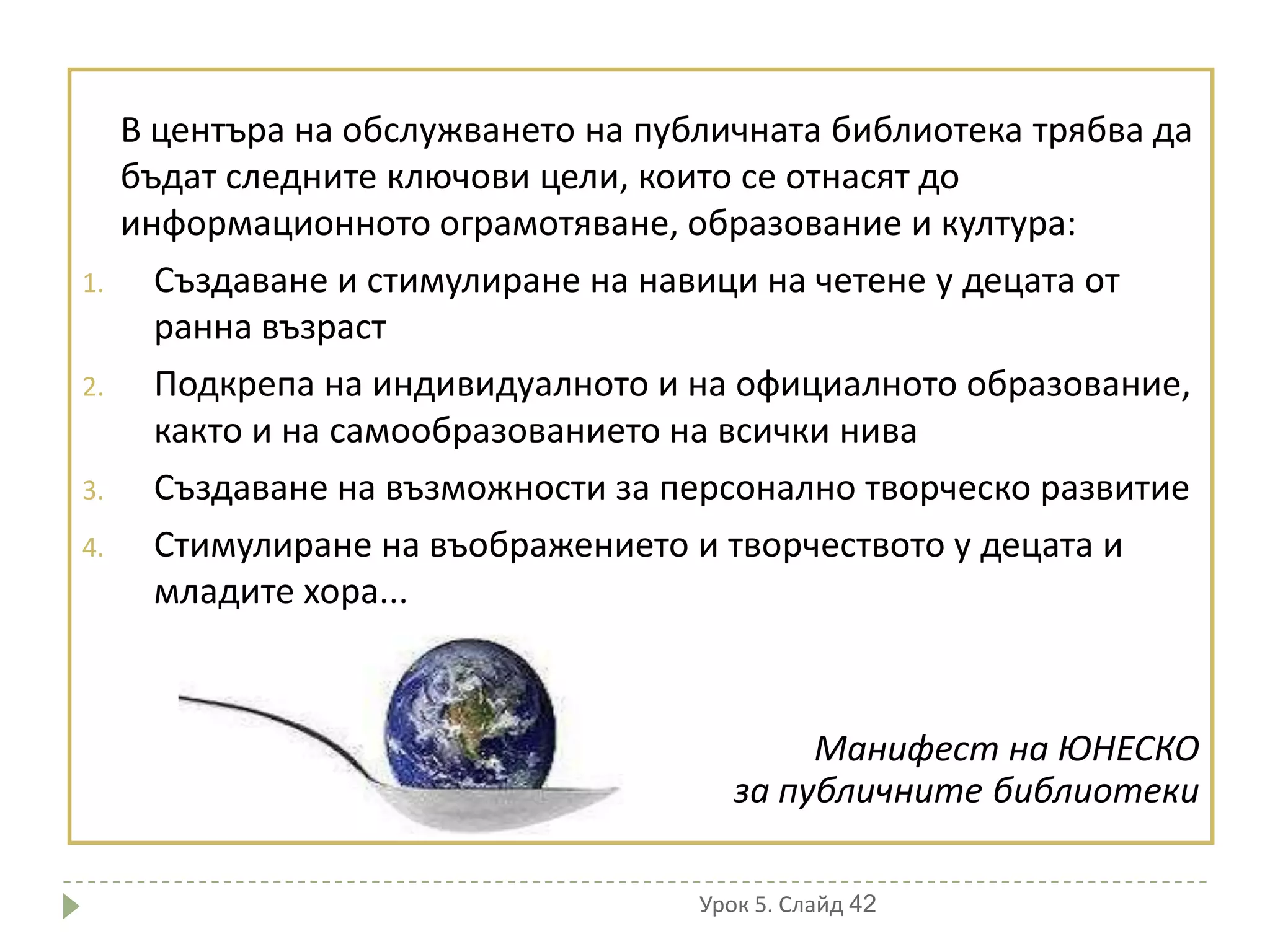 В центъра на обслужването на публичната библиотека трябва да
     бъдат следните ключови цели, които се отнасят до
     информационното ограмотяване, образование и култура:
1.     Създаване и стимулиране на навици на четене у децата от
       ранна възраст
2.     Подкрепа на индивидуалното и на официалното образование,
       както и на самообразованието на всички нива
3.     Създаване на възможности за персонално творческо развитие
4.     Стимулиране на въображението и творчеството у децата и
       младите хора...



                                             Манифест на ЮНЕСКО
                                        за публичните библиотеки

                                     Урок 5. Слайд 42
 