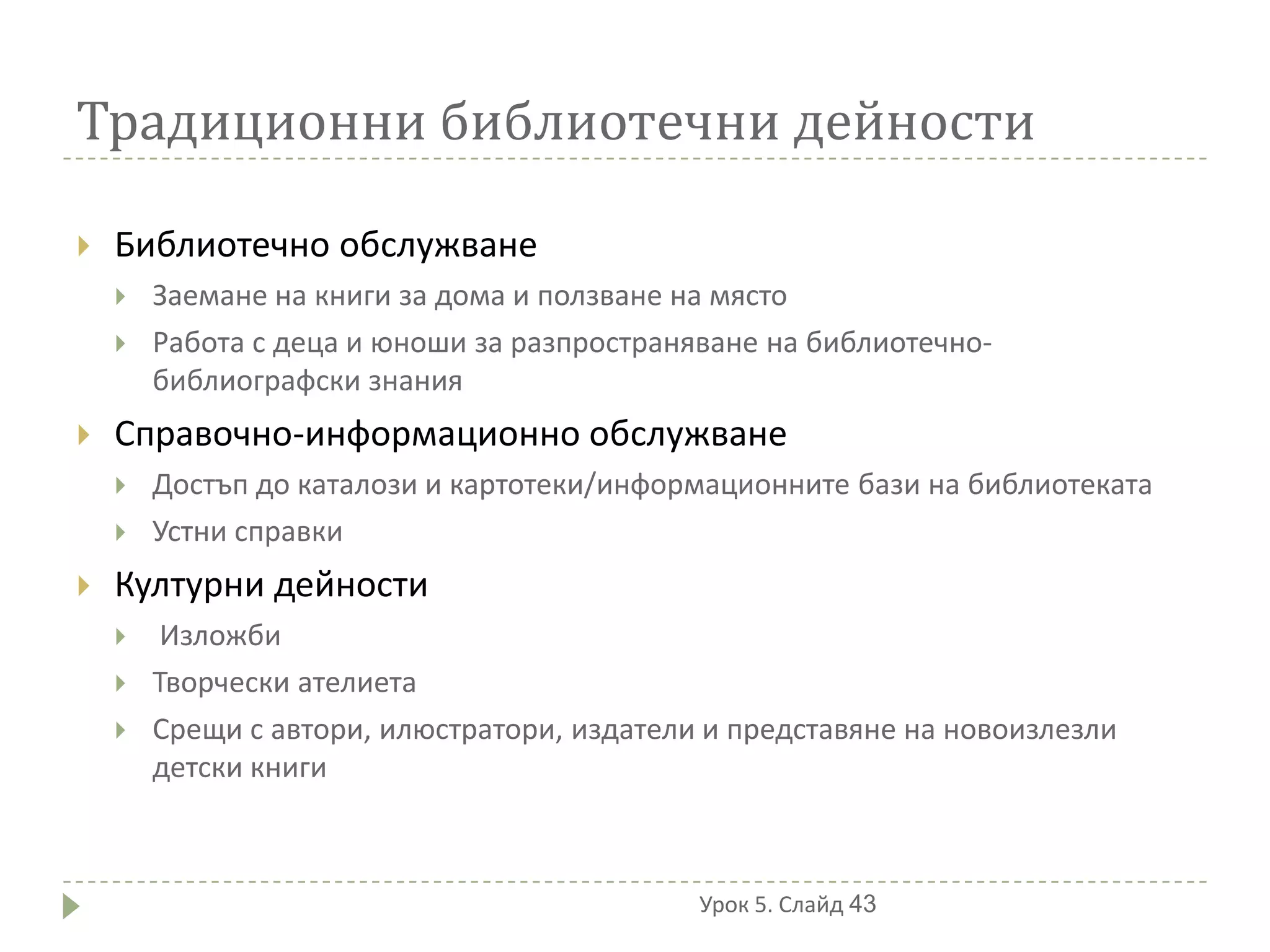 Традиционни библиотечни дейности

   Библиотечно обслужване
       Заемане на книги за дома и ползване на място
       Работа с деца и юноши за разпространяване на библиотечно-
        библиографски знания
   Справочно-информационно обслужване
       Достъп до каталози и картотеки/информационните бази на библиотеката
       Устни справки
   Културни дейности
        Изложби
       Творчески ателиета
       Срещи с автори, илюстратори, издатели и представяне на новоизлезли
        детски книги



                                             Урок 5. Слайд 43
 