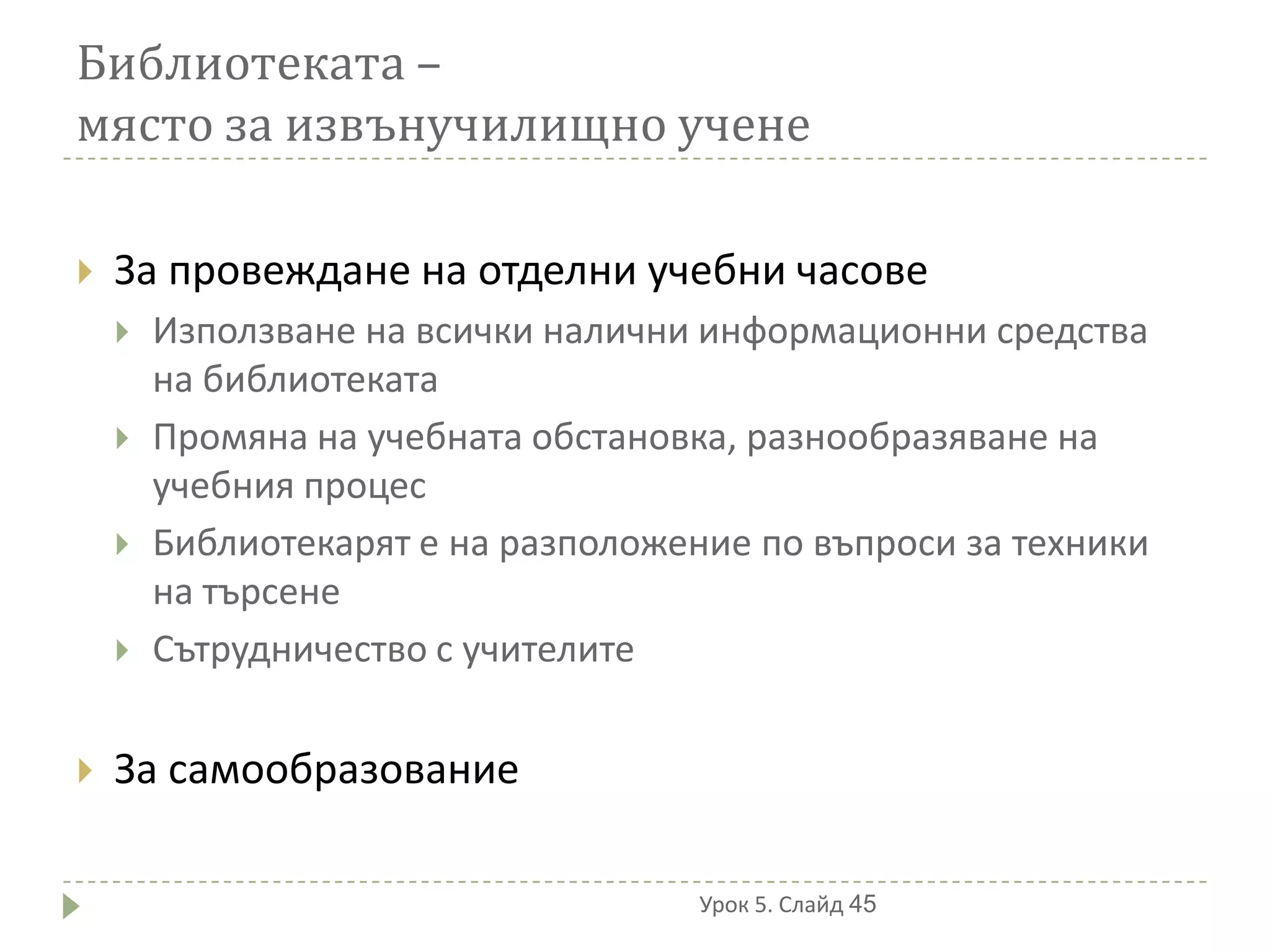 Библиотеката –
място за извънучилищно учене

   За провеждане на отделни учебни часове
       Използване на всички налични информационни средства
        на библиотеката
       Промяна на учебната обстановка, разнообразяване на
        учебния процес
       Библиотекарят е на разположение по въпроси за техники
        на търсене
       Сътрудничество с учителите

   За самообразование

                                     Урок 5. Слайд 45
 