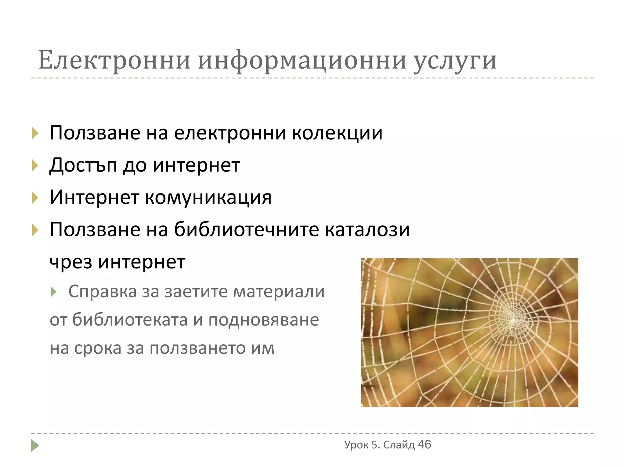 Електронни информационни услуги

   Ползване на електронни колекции
   Достъп до интернет
   Интернет комуникация
   Ползване на библиотечните каталози
    чрез интернет
     Справка за заетите материали
    от библиотеката и подновяване
    на срока за ползването им



                                     Урок 5. Слайд 46
 