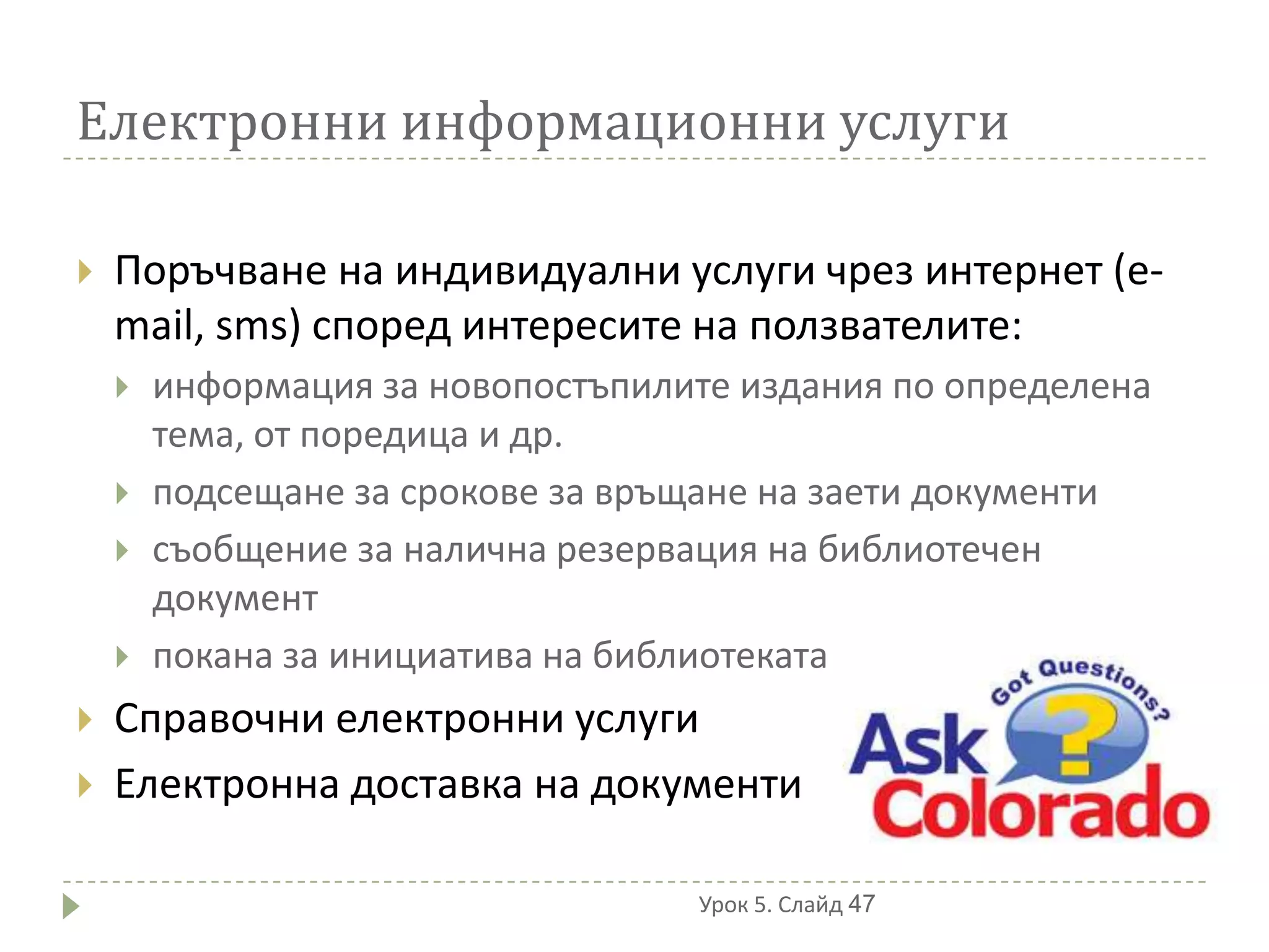Електронни информационни услуги

   Поръчване на индивидуални услуги чрез интернет (e-
    mail, sms) според интересите на ползвателите:
       информация за новопостъпилите издания по определена
        тема, от поредица и др.
       подсещане за срокове за връщане на заети документи
       съобщение за налична резервация на библиотечен
        документ
       покана за инициатива на библиотеката
   Справочни електронни услуги
   Електронна доставка на документи

                                   Урок 5. Слайд 47
 