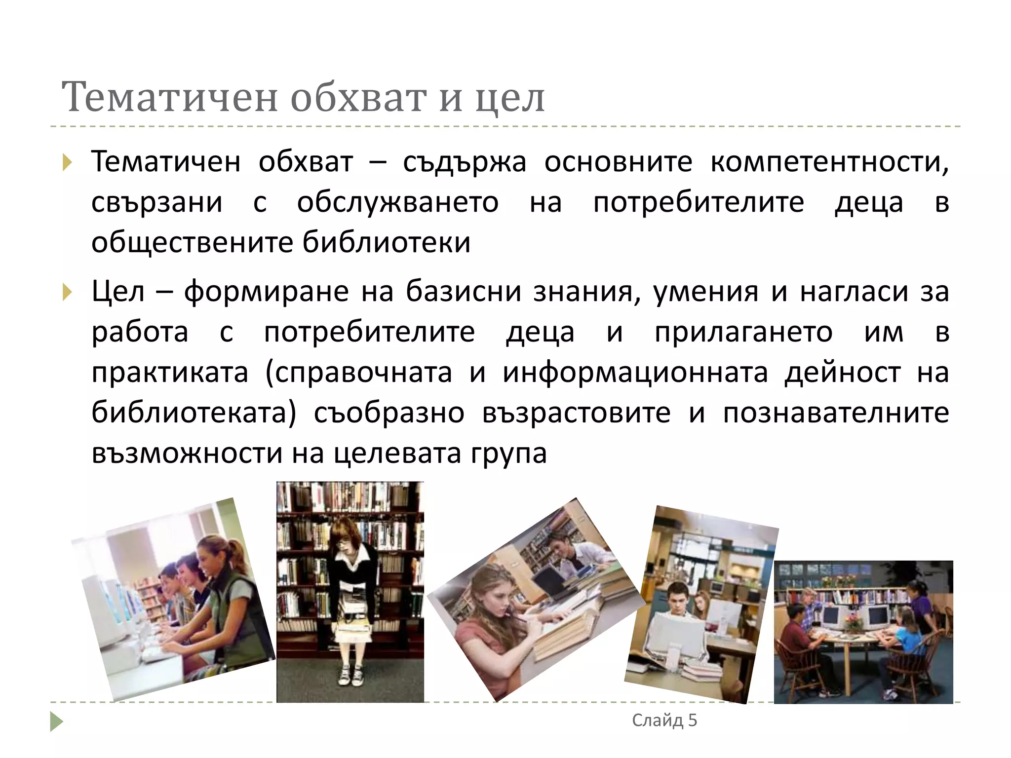 Тематичен обхват и цел
   Тематичен обхват – съдържа основните компетентности,
    свързани с обслужването на потребителите деца в
    обществените библиотеки
   Цел – формиране на базисни знания, умения и нагласи за
    работа с потребителите деца и прилагането им в
    практиката (справочната и информационната дейност на
    библиотеката) съобразно възрастовите и познавателните
    възможности на целевата група




                                     Слайд 5
 