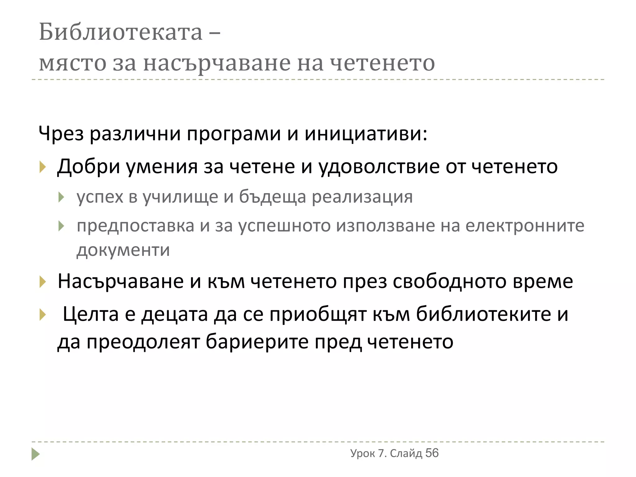 Библиотеката –
място за насърчаване на четенето

Чрез различни програми и инициативи:
 Добри умения за четене и удоволствие от четенето
       успех в училище и бъдеща реализация
       предпоставка и за успешното използване на електронните
        документи
   Насърчаване и към четенето през свободното време
   Целта е децата да се приобщят към библиотеките и
    да преодолеят бариерите пред четенето



                                     Урок 7. Слайд 56
 