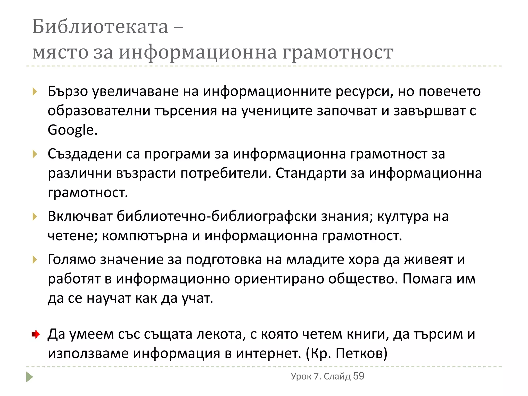 Библиотеката –
място за информационна грамотност
   Бързо увеличаване на информационните ресурси, но повечето
    образователни търсения на учениците започват и завършват с
    Google.
   Създадени са програми за информационна грамотност за
    различни възрасти потребители. Стандарти за информационна
    грамотност.
   Включват библиотечно-библиографски знания; култура на
    четене; компютърна и информационна грамотност.
   Голямо значение за подготовка на младите хора да живеят и
    работят в информационно ориентирано общество. Помага им
    да се научат как да учат.

    Да умеем със същата лекота, с която четем книги, да търсим и
    използваме информация в интернет. (Кр. Петков)
                                      Урок 7. Слайд 59
 
