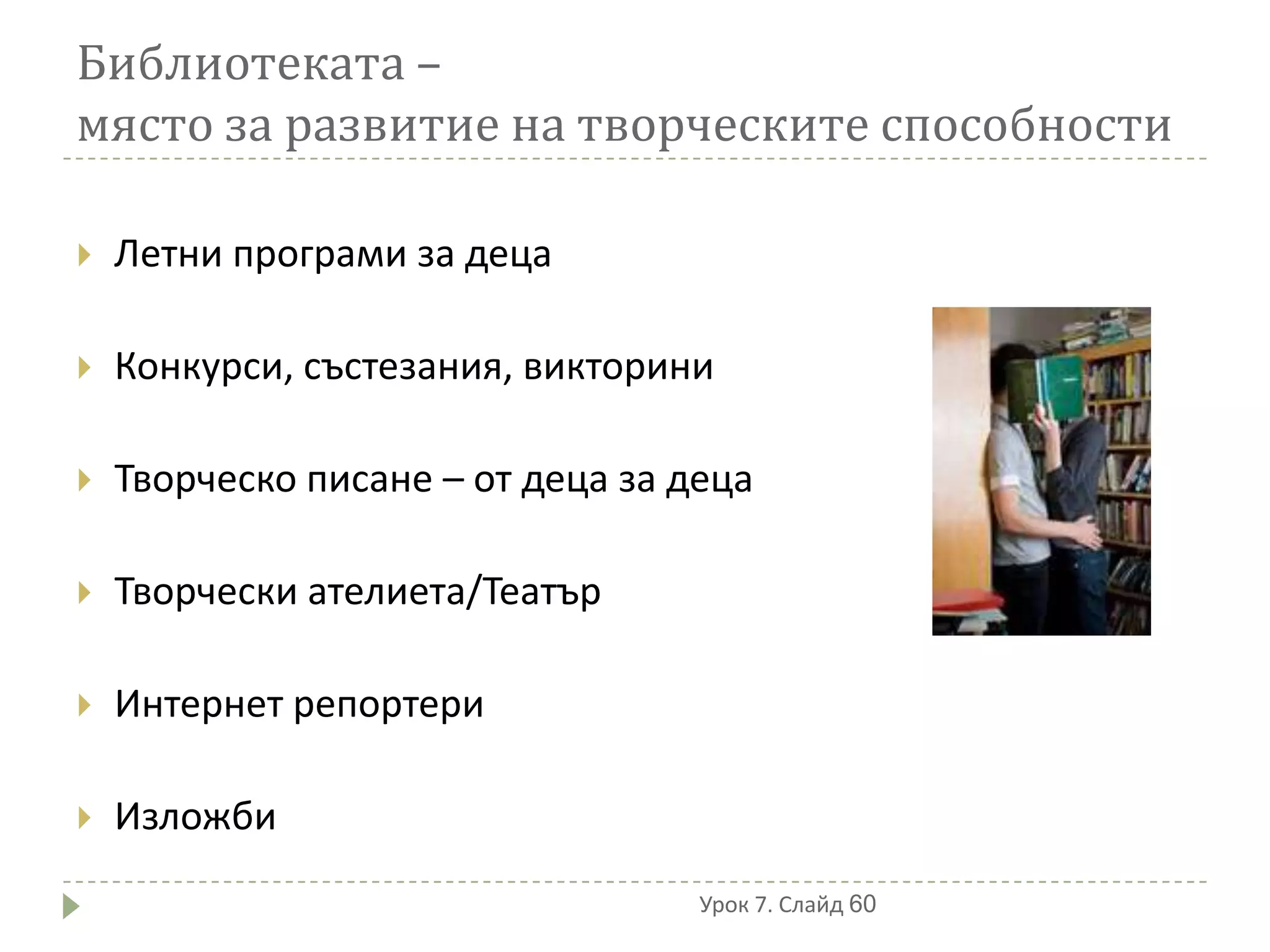 Библиотеката –
място за развитие на творческите способности

   Летни програми за деца

   Конкурси, състезания, викторини

   Творческо писане – от деца за деца

   Творчески ателиета/Театър

   Интернет репортери

   Изложби
                                   Урок 7. Слайд 60
 