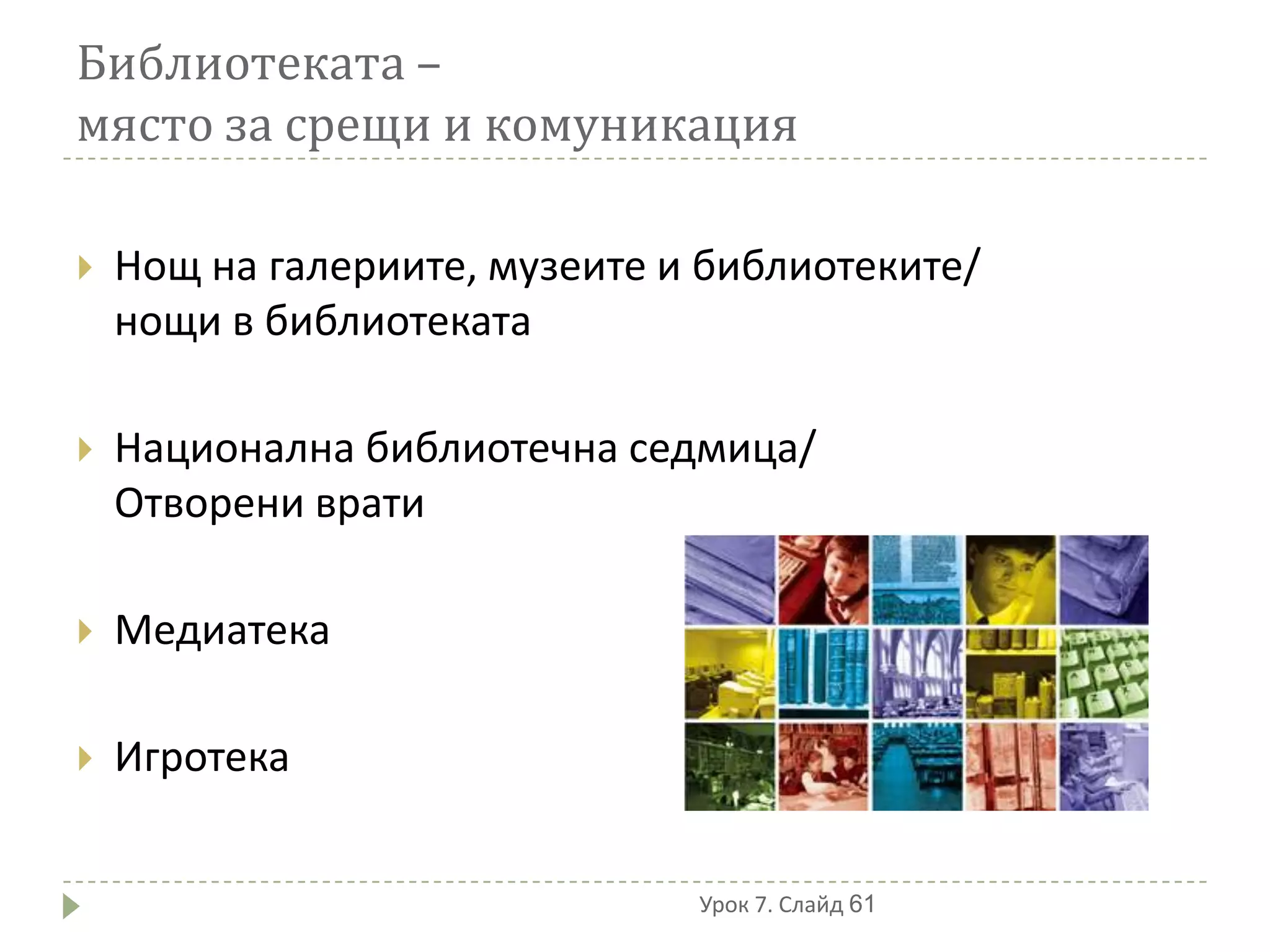 Библиотеката –
място за срещи и комуникация

   Нощ на галериите, музеите и библиотеките/
    нощи в библиотеката

   Национална библиотечна седмица/
    Отворени врати

   Медиатека

   Игротека


                               Урок 7. Слайд 61
 