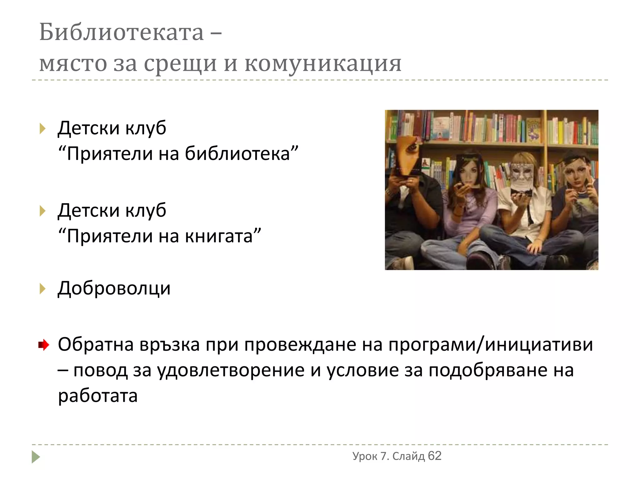 Библиотеката –
място за срещи и комуникация

   Детски клуб
    “Приятели на библиотека”

   Детски клуб
    “Приятели на книгата”

   Доброволци

    Обратна връзка при провеждане на програми/инициативи
    – повод за удовлетворение и условие за подобряване на
    работата

                                 Урок 7. Слайд 62
 