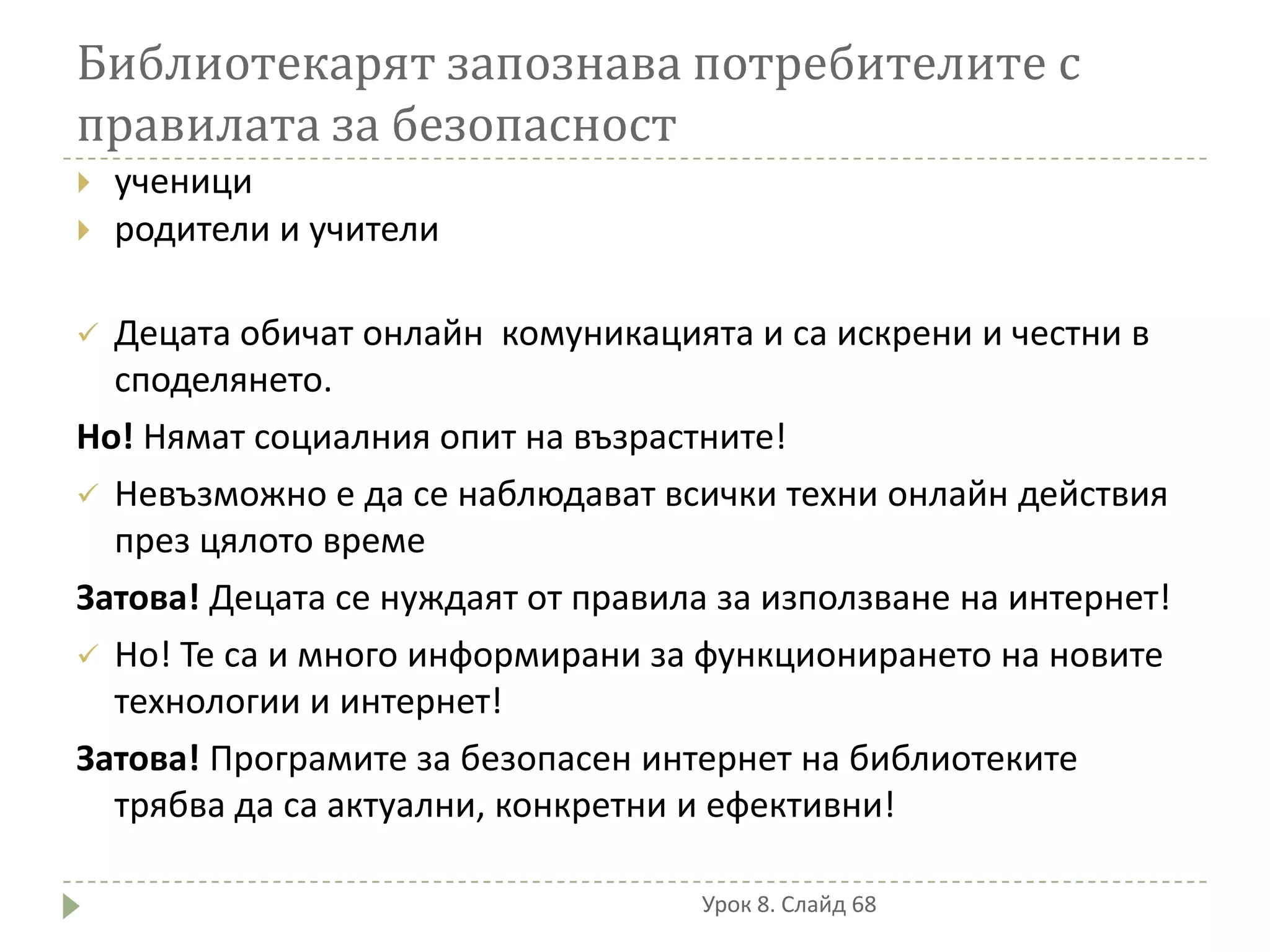 Библиотекарят запознава потребителите с
правилата за безопасност
   ученици
   родители и учители

 Децата обичат онлайн комуникацията и са искрени и честни в
  споделянето.
Но! Нямат социалния опит на възрастните!
 Невъзможно е да се наблюдават всички техни онлайн действия
  през цялото време
Затова! Децата се нуждаят от правила за използване на интернет!
 Но! Те са и много информирани за функционирането на новите
  технологии и интернет!
Затова! Програмите за безопасен интернет на библиотеките
  трябва да са актуални, конкретни и ефективни!

                                    Урок 8. Слайд 68
 