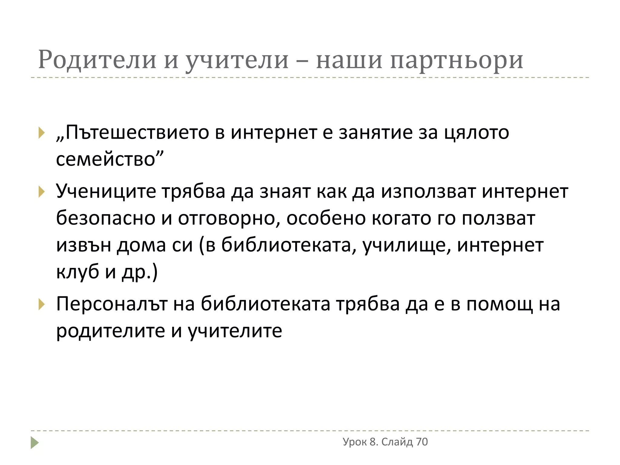 Родители и учители – наши партньори

   „Пътешествието в интернет е занятие за цялото
    семейство”
   Учениците трябва да знаят как да използват интернет
    безопасно и отговорно, особено когато го ползват
    извън дома си (в библиотеката, училище, интернет
    клуб и др.)
   Персоналът на библиотеката трябва да е в помощ на
    родителите и учителите



                                Урок 8. Слайд 70
 